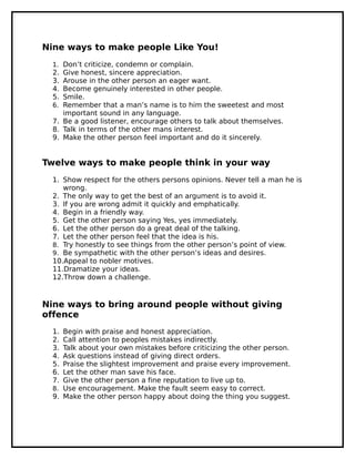 Nine ways to make people Like You!
1. Don’t criticize, condemn or complain.
2. Give honest, sincere appreciation.
3. Arouse in the other person an eager want.
4. Become genuinely interested in other people.
5. Smile.
6. Remember that a man’s name is to him the sweetest and most
important sound in any language.
7. Be a good listener, encourage others to talk about themselves.
8. Talk in terms of the other mans interest.
9. Make the other person feel important and do it sincerely.
Twelve ways to make people think in your way
1. Show respect for the others persons opinions. Never tell a man he is
wrong.
2. The only way to get the best of an argument is to avoid it.
3. If you are wrong admit it quickly and emphatically.
4. Begin in a friendly way.
5. Get the other person saying Yes, yes immediately.
6. Let the other person do a great deal of the talking.
7. Let the other person feel that the idea is his.
8. Try honestly to see things from the other person’s point of view.
9. Be sympathetic with the other person’s ideas and desires.
10.Appeal to nobler motives.
11.Dramatize your ideas.
12.Throw down a challenge.
Nine ways to bring around people without giving
offence
1. Begin with praise and honest appreciation.
2. Call attention to peoples mistakes indirectly.
3. Talk about your own mistakes before criticizing the other person.
4. Ask questions instead of giving direct orders.
5. Praise the slightest improvement and praise every improvement.
6. Let the other man save his face.
7. Give the other person a fine reputation to live up to.
8. Use encouragement. Make the fault seem easy to correct.
9. Make the other person happy about doing the thing you suggest.
 