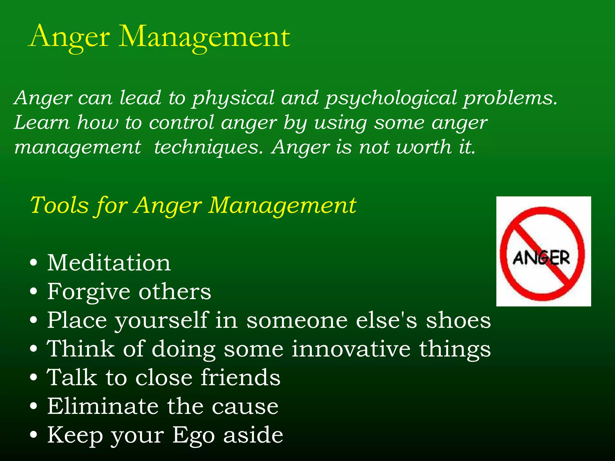Anger Management
Anger can lead to physical and psychological problems.
Learn how to control anger by using some anger
management techniques. Anger is not worth it.
Tools for Anger Management
• Meditation
• Forgive others
• Place yourself in someone else's shoes
• Think of doing some innovative things
• Talk to close friends
• Eliminate the cause
• Keep your Ego aside
 