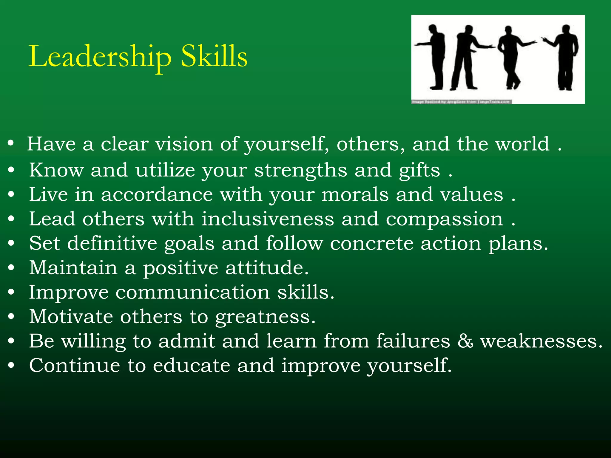 Leadership Skills
• Have a clear vision of yourself, others, and the world .
• Know and utilize your strengths and gifts .
• Live in accordance with your morals and values .
• Lead others with inclusiveness and compassion .
• Set definitive goals and follow concrete action plans.
• Maintain a positive attitude.
• Improve communication skills.
• Motivate others to greatness.
• Be willing to admit and learn from failures & weaknesses.
• Continue to educate and improve yourself.
 