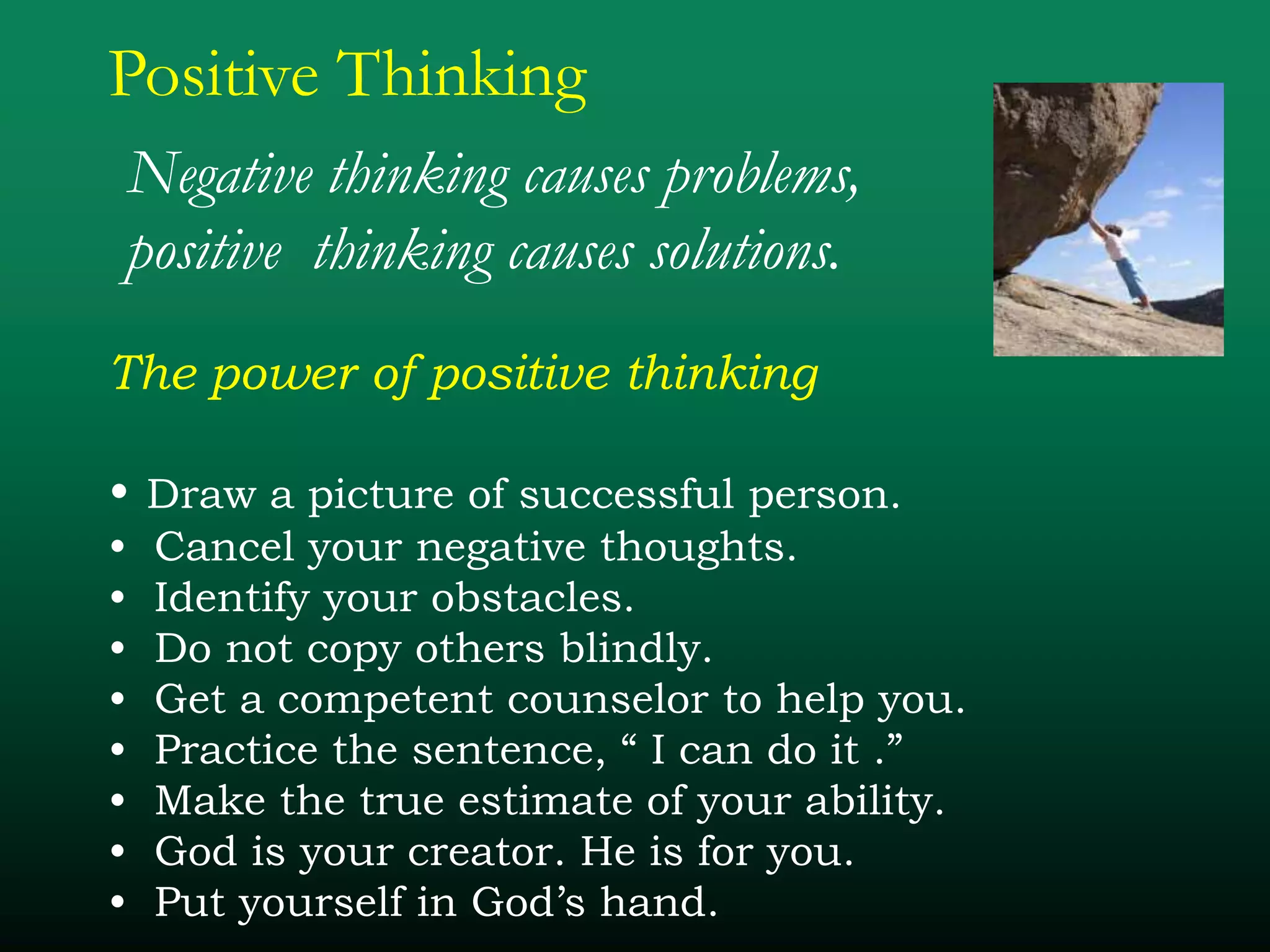 Positive Thinking
Negative thinking causes problems,
positive thinking causes solutions.
The power of positive thinking
• Draw a picture of successful person.
• Cancel your negative thoughts.
• Identify your obstacles.
• Do not copy others blindly.
• Get a competent counselor to help you.
• Practice the sentence, “ I can do it .”
• Make the true estimate of your ability.
• God is your creator. He is for you.
• Put yourself in God’s hand.
 