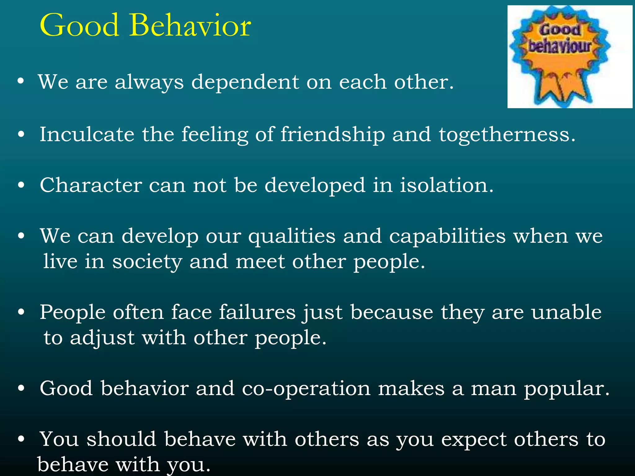 Good Behavior
• We are always dependent on each other.
• Inculcate the feeling of friendship and togetherness.
• Character can not be developed in isolation.
• We can develop our qualities and capabilities when we
live in society and meet other people.
• People often face failures just because they are unable
to adjust with other people.
• Good behavior and co-operation makes a man popular.
• You should behave with others as you expect others to
behave with you.
 