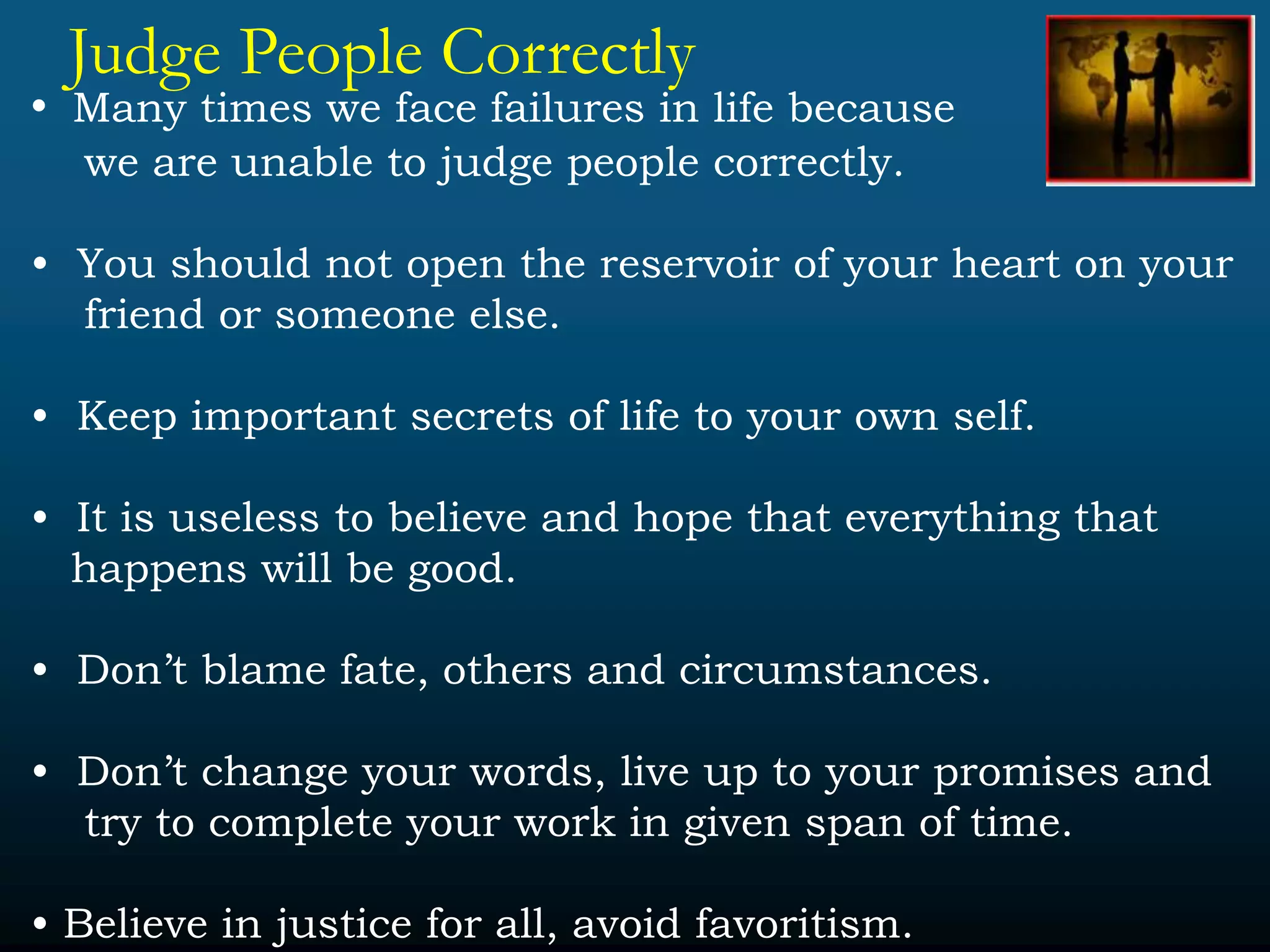 Judge People Correctly
• Many times we face failures in life because
we are unable to judge people correctly.
• You should not open the reservoir of your heart on your
friend or someone else.
• Keep important secrets of life to your own self.
• It is useless to believe and hope that everything that
happens will be good.
• Don’t blame fate, others and circumstances.
• Don’t change your words, live up to your promises and
try to complete your work in given span of time.
• Believe in justice for all, avoid favoritism.
 
