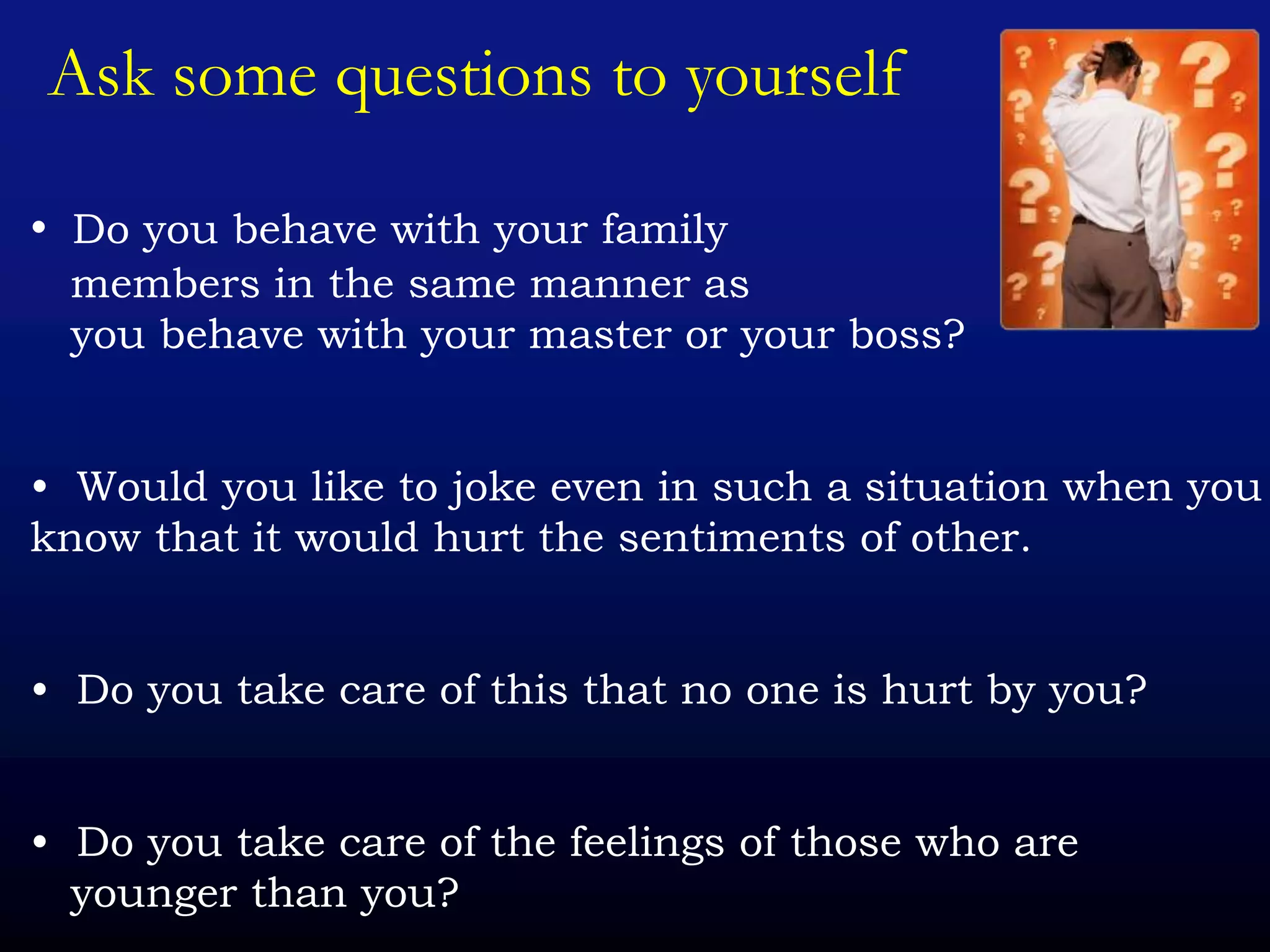 Ask some questions to yourself
• Do you behave with your family
members in the same manner as
you behave with your master or your boss?
• Would you like to joke even in such a situation when you
know that it would hurt the sentiments of other.
• Do you take care of this that no one is hurt by you?
• Do you take care of the feelings of those who are
younger than you?
 