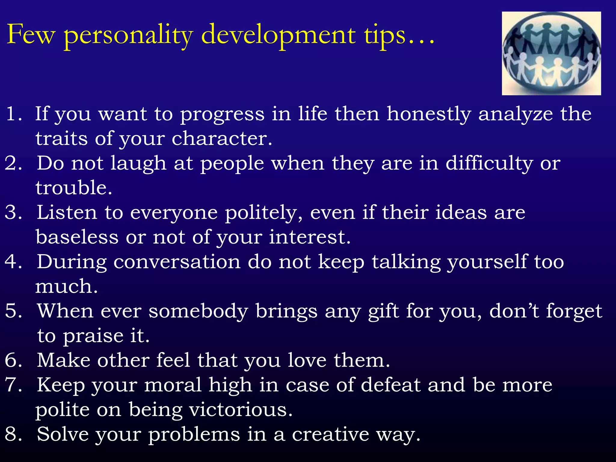 Few personality development tips…
1. If you want to progress in life then honestly analyze the
traits of your character.
2. Do not laugh at people when they are in difficulty or
trouble.
3. Listen to everyone politely, even if their ideas are
baseless or not of your interest.
4. During conversation do not keep talking yourself too
much.
5. When ever somebody brings any gift for you, don’t forget
to praise it.
6. Make other feel that you love them.
7. Keep your moral high in case of defeat and be more
polite on being victorious.
8. Solve your problems in a creative way.
 