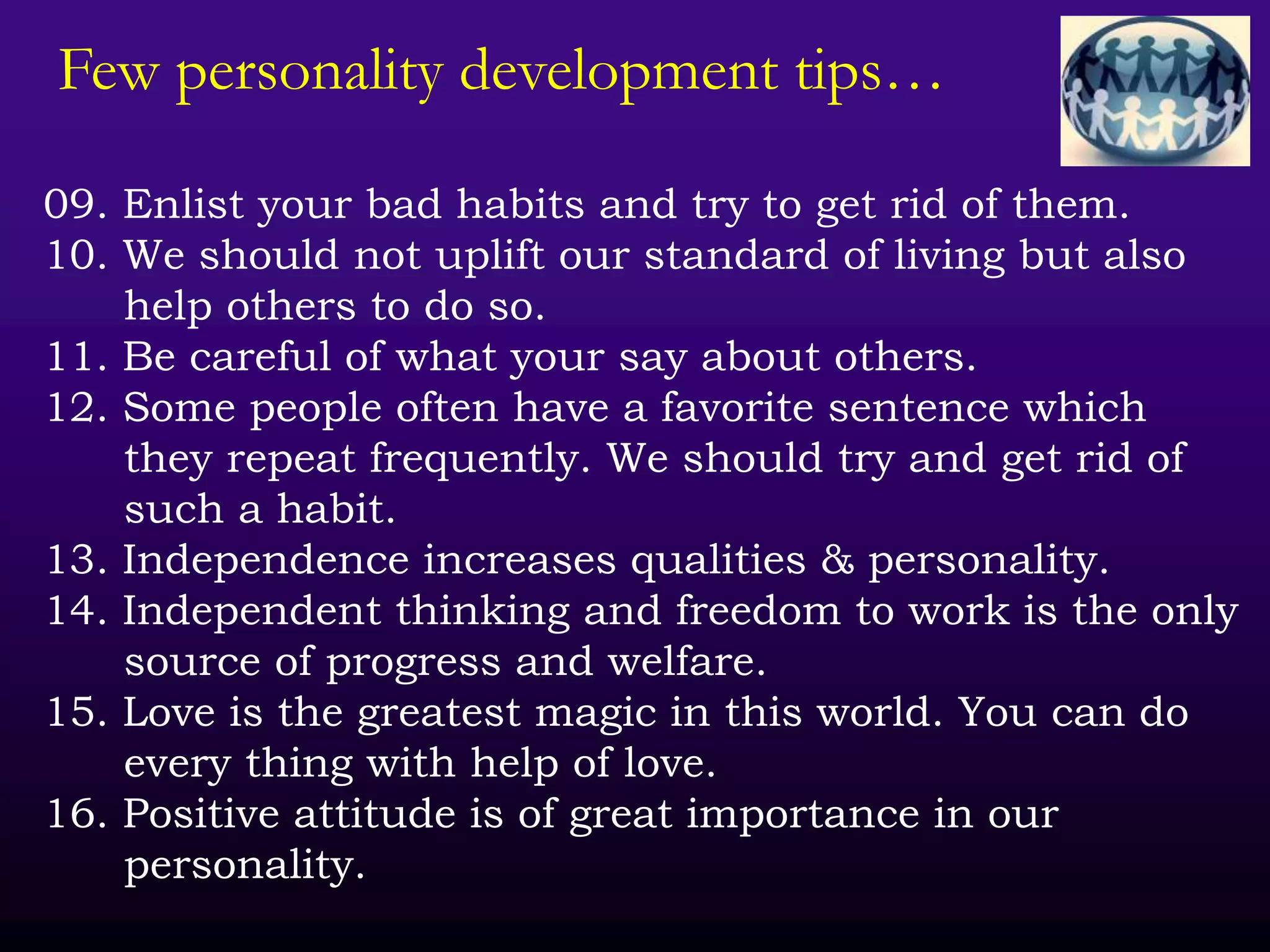 Few personality development tips…
09. Enlist your bad habits and try to get rid of them.
10. We should not uplift our standard of living but also
help others to do so.
11. Be careful of what your say about others.
12. Some people often have a favorite sentence which
they repeat frequently. We should try and get rid of
such a habit.
13. Independence increases qualities & personality.
14. Independent thinking and freedom to work is the only
source of progress and welfare.
15. Love is the greatest magic in this world. You can do
every thing with help of love.
16. Positive attitude is of great importance in our
personality.
 