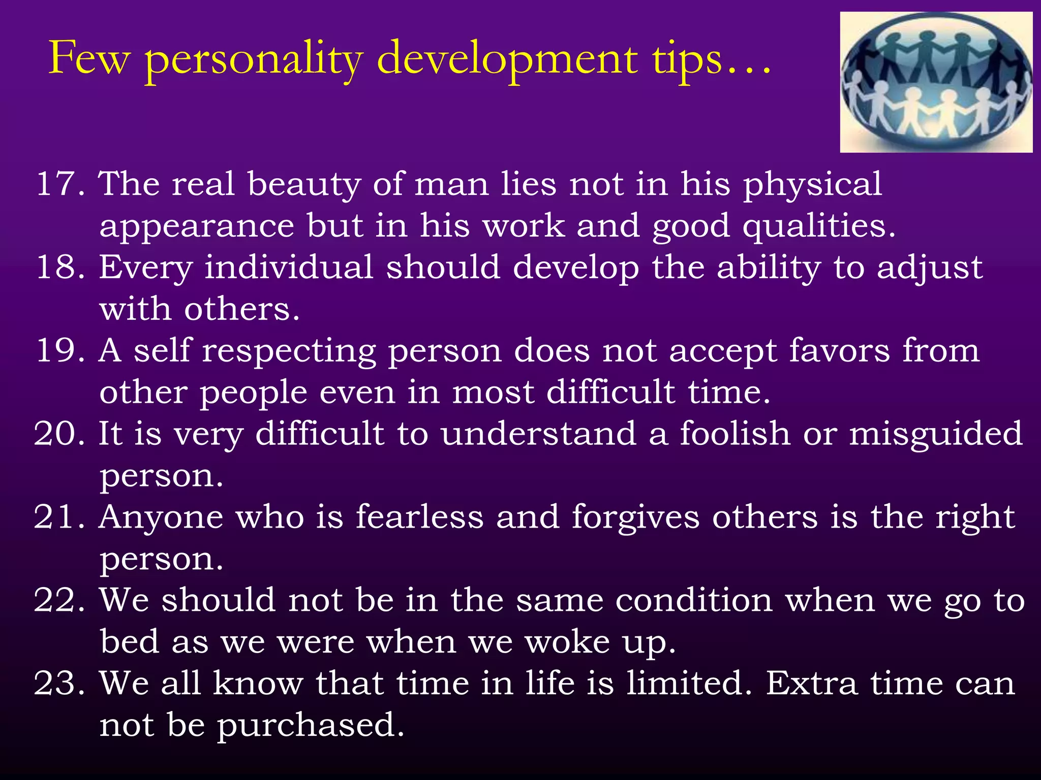 Few personality development tips…
17. The real beauty of man lies not in his physical
appearance but in his work and good qualities.
18. Every individual should develop the ability to adjust
with others.
19. A self respecting person does not accept favors from
other people even in most difficult time.
20. It is very difficult to understand a foolish or misguided
person.
21. Anyone who is fearless and forgives others is the right
person.
22. We should not be in the same condition when we go to
bed as we were when we woke up.
23. We all know that time in life is limited. Extra time can
not be purchased.
 