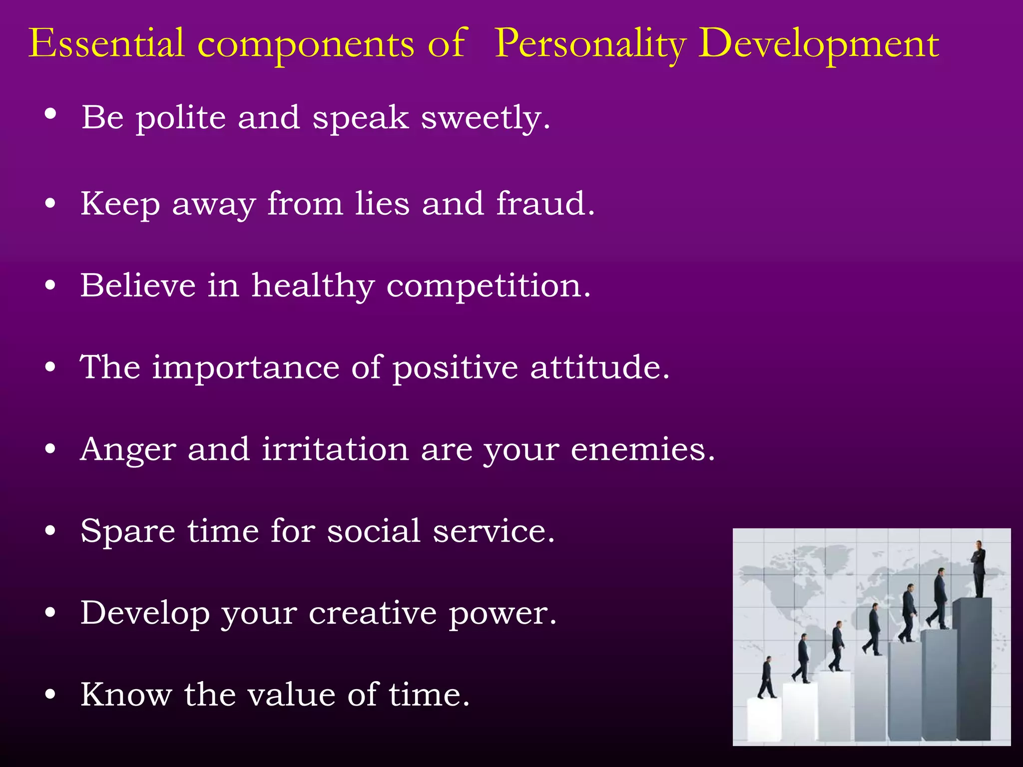 Essential components of Personality Development
• Be polite and speak sweetly.
• Keep away from lies and fraud.
• Believe in healthy competition.
• The importance of positive attitude.
• Anger and irritation are your enemies.
• Spare time for social service.
• Develop your creative power.
• Know the value of time.
 