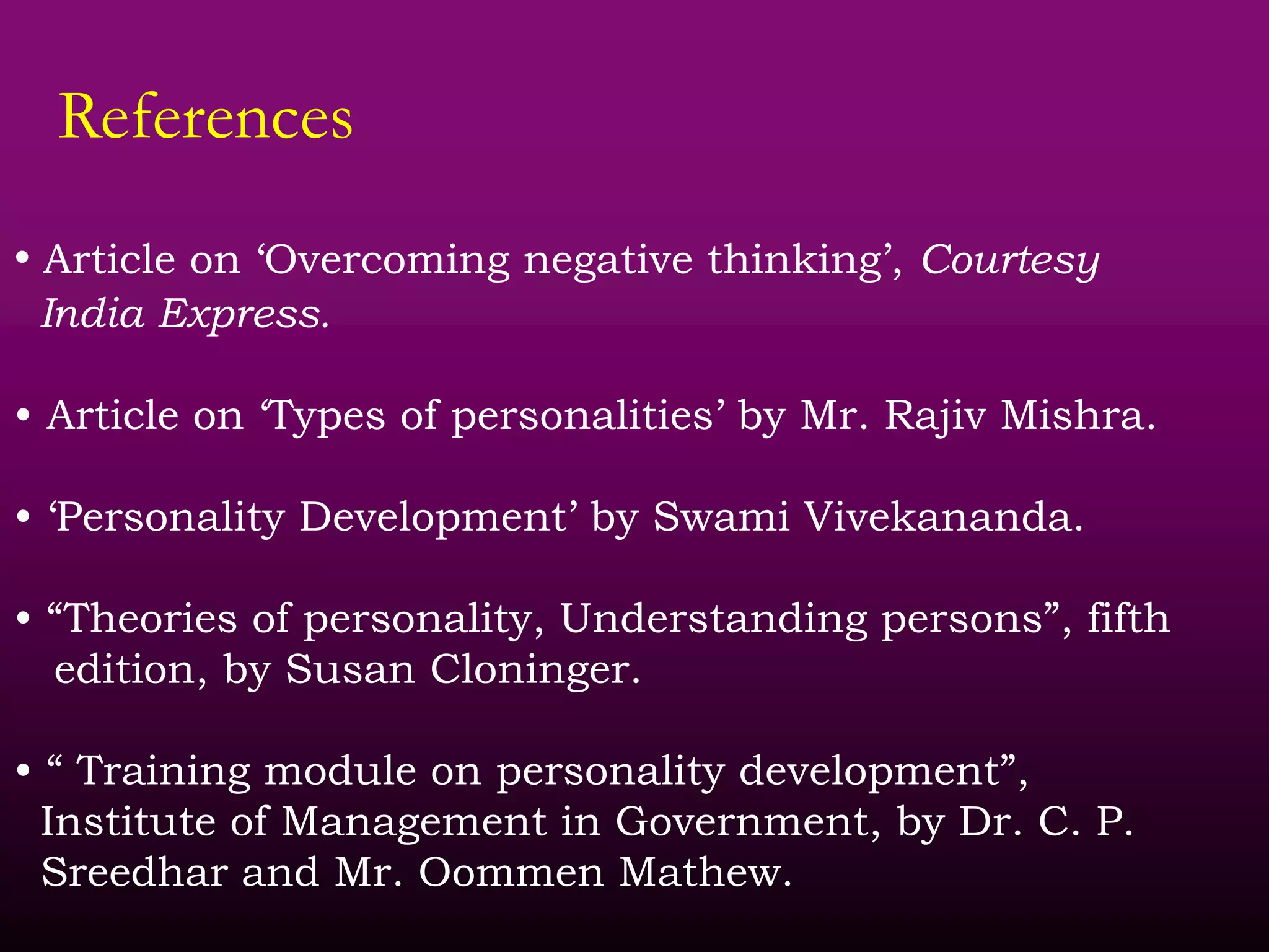 References
• Article on ‘Overcoming negative thinking’, Courtesy
India Express.
• Article on ‘Types of personalities’ by Mr. Rajiv Mishra.
• ‘Personality Development’ by Swami Vivekananda.
• “Theories of personality, Understanding persons”, fifth
edition, by Susan Cloninger.
• “ Training module on personality development”,
Institute of Management in Government, by Dr. C. P.
Sreedhar and Mr. Oommen Mathew.
 