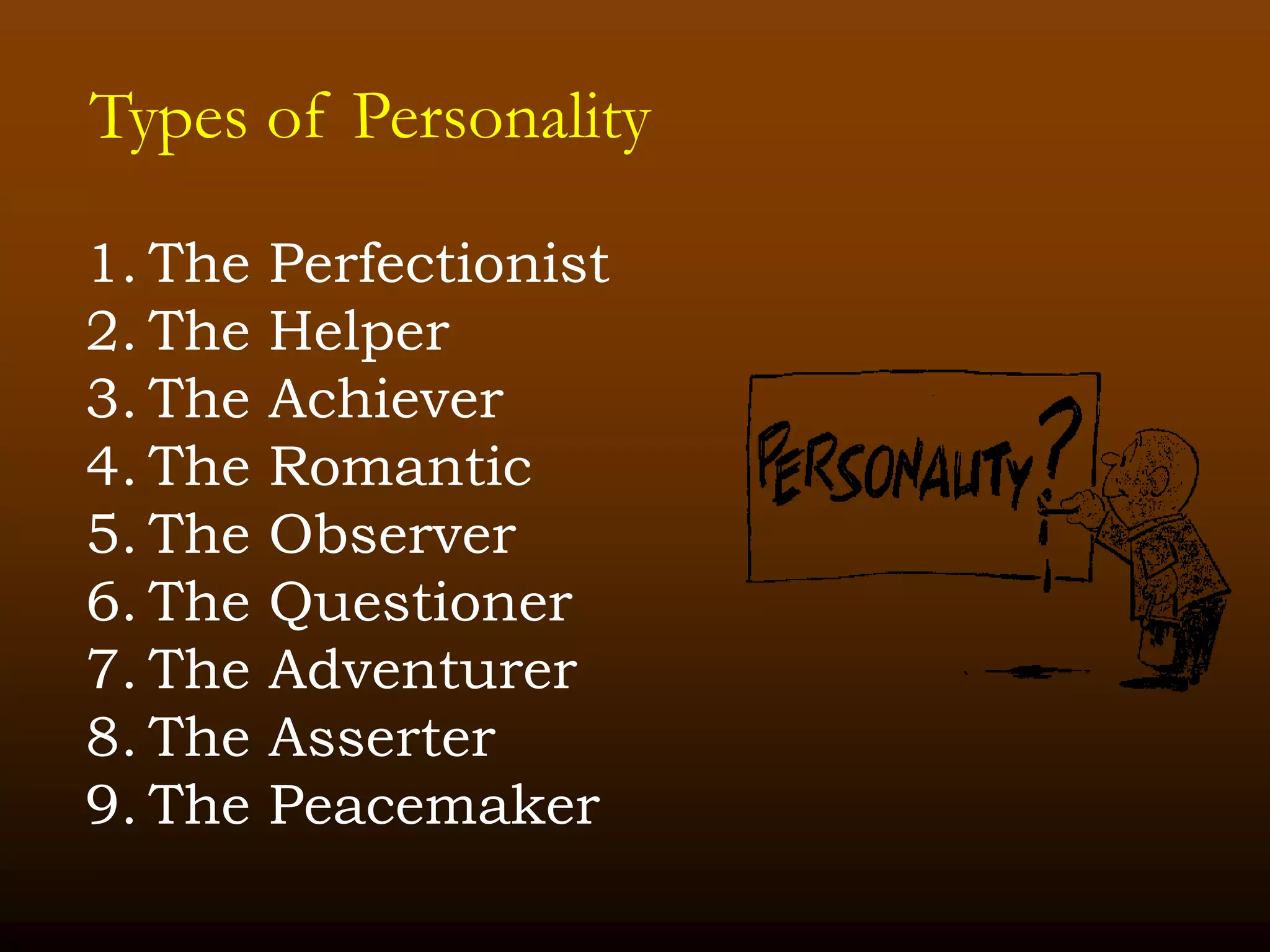 Types of Personality
1. The Perfectionist
2. The Helper
3. The Achiever
4. The Romantic
5. The Observer
6. The Questioner
7. The Adventurer
8. The Asserter
9. The Peacemaker
 
