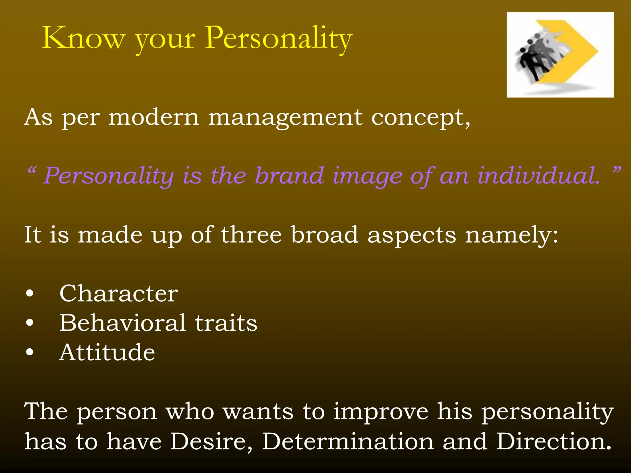 Know your Personality
As per modern management concept,
“ Personality is the brand image of an individual. ”
It is made up of three broad aspects namely:
• Character
• Behavioral traits
• Attitude
The person who wants to improve his personality
has to have Desire, Determination and Direction.
 
