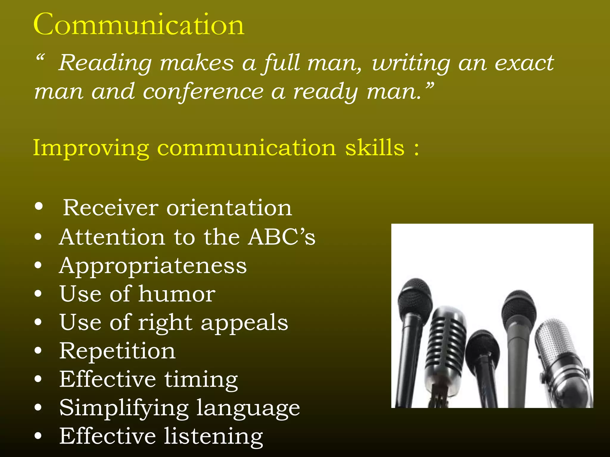 Communication
“ Reading makes a full man, writing an exact
man and conference a ready man.”
Improving communication skills :
• Receiver orientation
• Attention to the ABC’s
• Appropriateness
• Use of humor
• Use of right appeals
• Repetition
• Effective timing
• Simplifying language
• Effective listening
 
