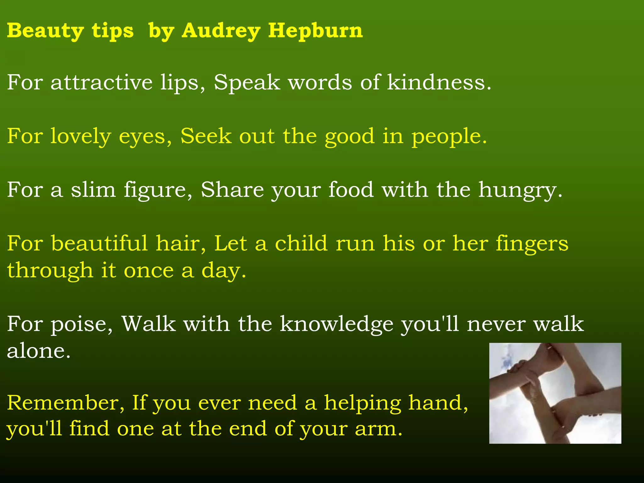 Beauty tips by Audrey Hepburn
For attractive lips, Speak words of kindness.
For lovely eyes, Seek out the good in people.
For a slim figure, Share your food with the hungry.
For beautiful hair, Let a child run his or her fingers
through it once a day.
For poise, Walk with the knowledge you'll never walk
alone.
Remember, If you ever need a helping hand,
you'll find one at the end of your arm.
 