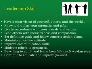 Leadership Skills
• Have a clear vision of yourself, others, and the world .
• Know and utilize your strengths and gifts .
• Live in accordance with your morals and values .
• Lead others with inclusiveness and compassion .
• Set definitive goals and follow concrete action plans.
• Maintain a positive attitude.
• Improve communication skills.
• Motivate others to greatness.
• Be willing to admit and learn from failures & weaknesses.
• Continue to educate and improve yourself.
 