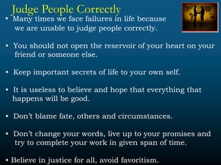 Judge People Correctly
• Many times we face failures in life because
we are unable to judge people correctly.
• You should not open the reservoir of your heart on your
friend or someone else.
• Keep important secrets of life to your own self.
• It is useless to believe and hope that everything that
happens will be good.
• Don’t blame fate, others and circumstances.
• Don’t change your words, live up to your promises and
try to complete your work in given span of time.
• Believe in justice for all, avoid favoritism.
 