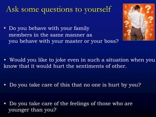 Ask some questions to yourself
• Do you behave with your family
members in the same manner as
you behave with your master or your boss?
• Would you like to joke even in such a situation when you
know that it would hurt the sentiments of other.
• Do you take care of this that no one is hurt by you?
• Do you take care of the feelings of those who are
younger than you?
 