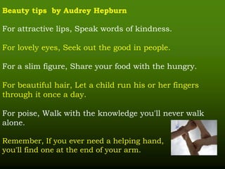 Beauty tips by Audrey Hepburn
For attractive lips, Speak words of kindness.
For lovely eyes, Seek out the good in people.
For a slim figure, Share your food with the hungry.
For beautiful hair, Let a child run his or her fingers
through it once a day.
For poise, Walk with the knowledge you'll never walk
alone.
Remember, If you ever need a helping hand,
you'll find one at the end of your arm.
 