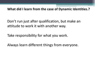 What did I learn from the case of Dynamic Identities.?
Don’t run just after qualification, but make an
attitude to work it with another way.
Take responsibility for what you work.
Always learn different things from everyone.
 