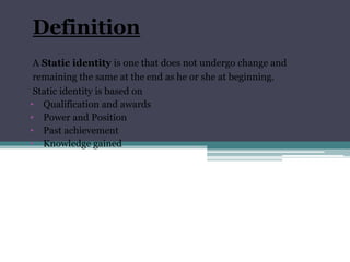 Definition
A Static identity is one that does not undergo change and
remaining the same at the end as he or she at beginning.
Static identity is based on
• Qualification and awards
• Power and Position
• Past achievement
• Knowledge gained
 