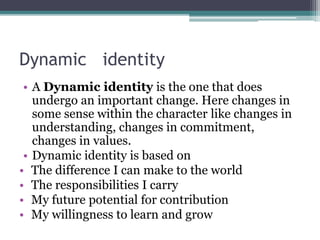 Dynamic identity
• A Dynamic identity is the one that does
undergo an important change. Here changes in
some sense within the character like changes in
understanding, changes in commitment,
changes in values.
• Dynamic identity is based on
• The difference I can make to the world
• The responsibilities I carry
• My future potential for contribution
• My willingness to learn and grow
 