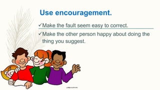 Use encouragement.
Make the fault seem easy to correct.
Make the other person happy about doing the
thing you suggest.
 