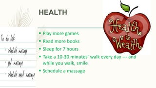 HEALTH
 Play more games
 Read more books
 Sleep for 7 hours
 Take a 10-30 minutes’ walk every day --- and
while you walk, smile
 Schedule a massage
 
