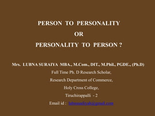 Mrs. LUBNA SURAIYA MBA., M.Com., DIT., M.Phil., PGDE., (Ph.D)
Full Time Ph. D Research Scholar,
Research Department of Commerce,
Holy Cross College,
Tiruchirappalli - 2
Email id : lubnasadiyah@gmail.com
PERSON TO PERSONALITY
OR
PERSONALITY TO PERSON ?
 