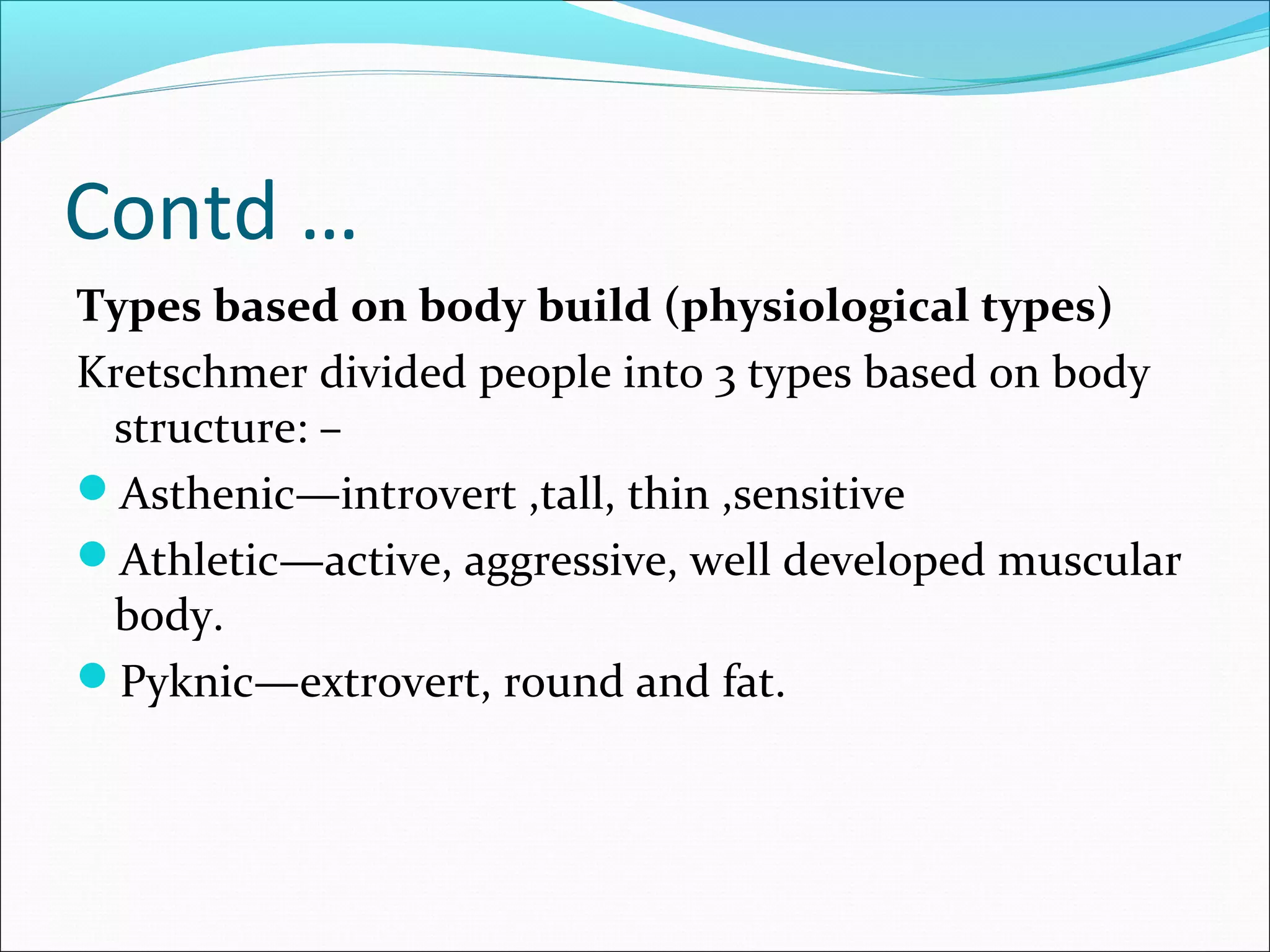 Contd …
Types based on body build (physiological types)
Kretschmer divided people into 3 types based on body
structure: –
Asthenic—introvert ,tall, thin ,sensitive
Athletic—active, aggressive, well developed muscular
body.
Pyknic—extrovert, round and fat.
 