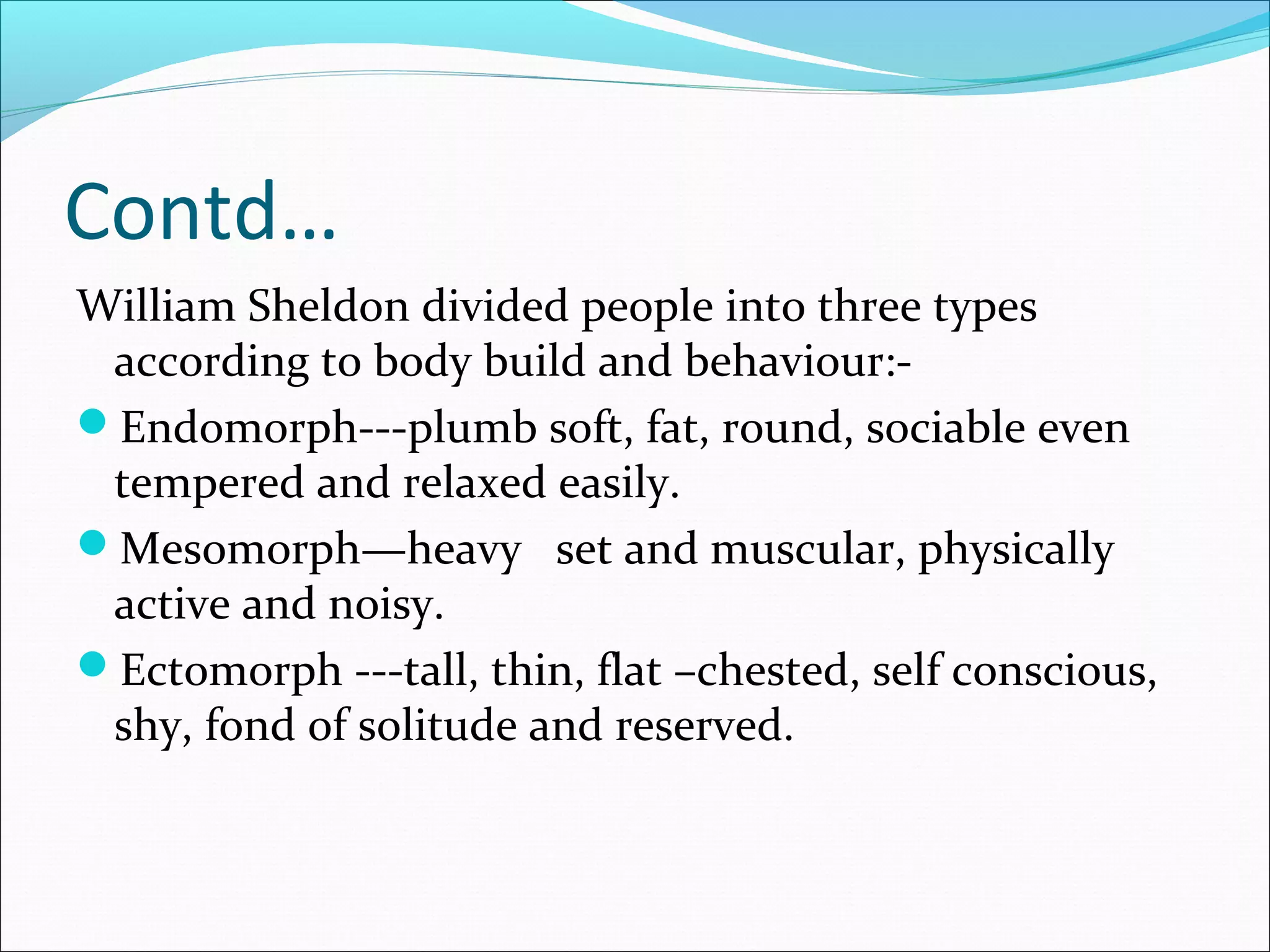 Contd…
William Sheldon divided people into three types
according to body build and behaviour:-
Endomorph---plumb soft, fat, round, sociable even
tempered and relaxed easily.
Mesomorph—heavy set and muscular, physically
active and noisy.
Ectomorph ---tall, thin, flat –chested, self conscious,
shy, fond of solitude and reserved.
 