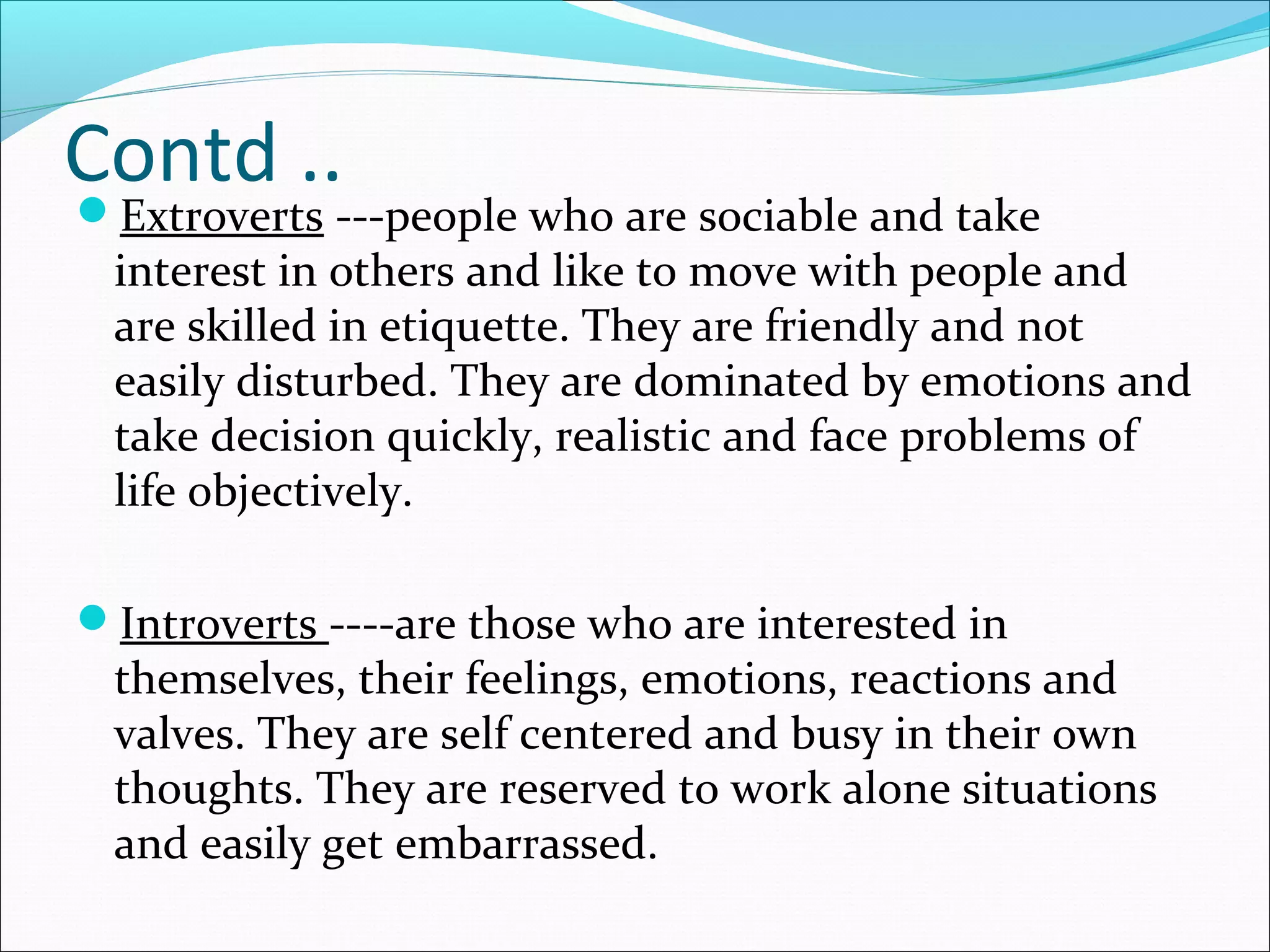 Contd ..
Extroverts ---people who are sociable and take
interest in others and like to move with people and
are skilled in etiquette. They are friendly and not
easily disturbed. They are dominated by emotions and
take decision quickly, realistic and face problems of
life objectively.
Introverts ----are those who are interested in
themselves, their feelings, emotions, reactions and
valves. They are self centered and busy in their own
thoughts. They are reserved to work alone situations
and easily get embarrassed.
 