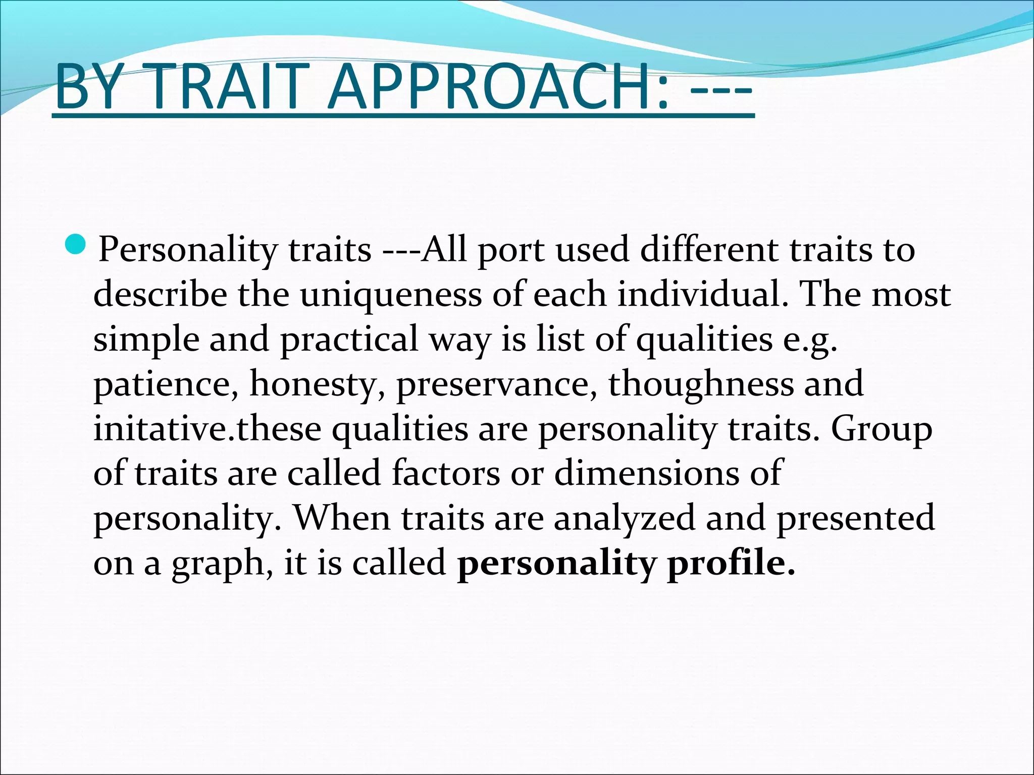 BY TRAIT APPROACH: ---
Personality traits ---All port used different traits to
describe the uniqueness of each individual. The most
simple and practical way is list of qualities e.g.
patience, honesty, preservance, thoughness and
initative.these qualities are personality traits. Group
of traits are called factors or dimensions of
personality. When traits are analyzed and presented
on a graph, it is called personality profile.
 