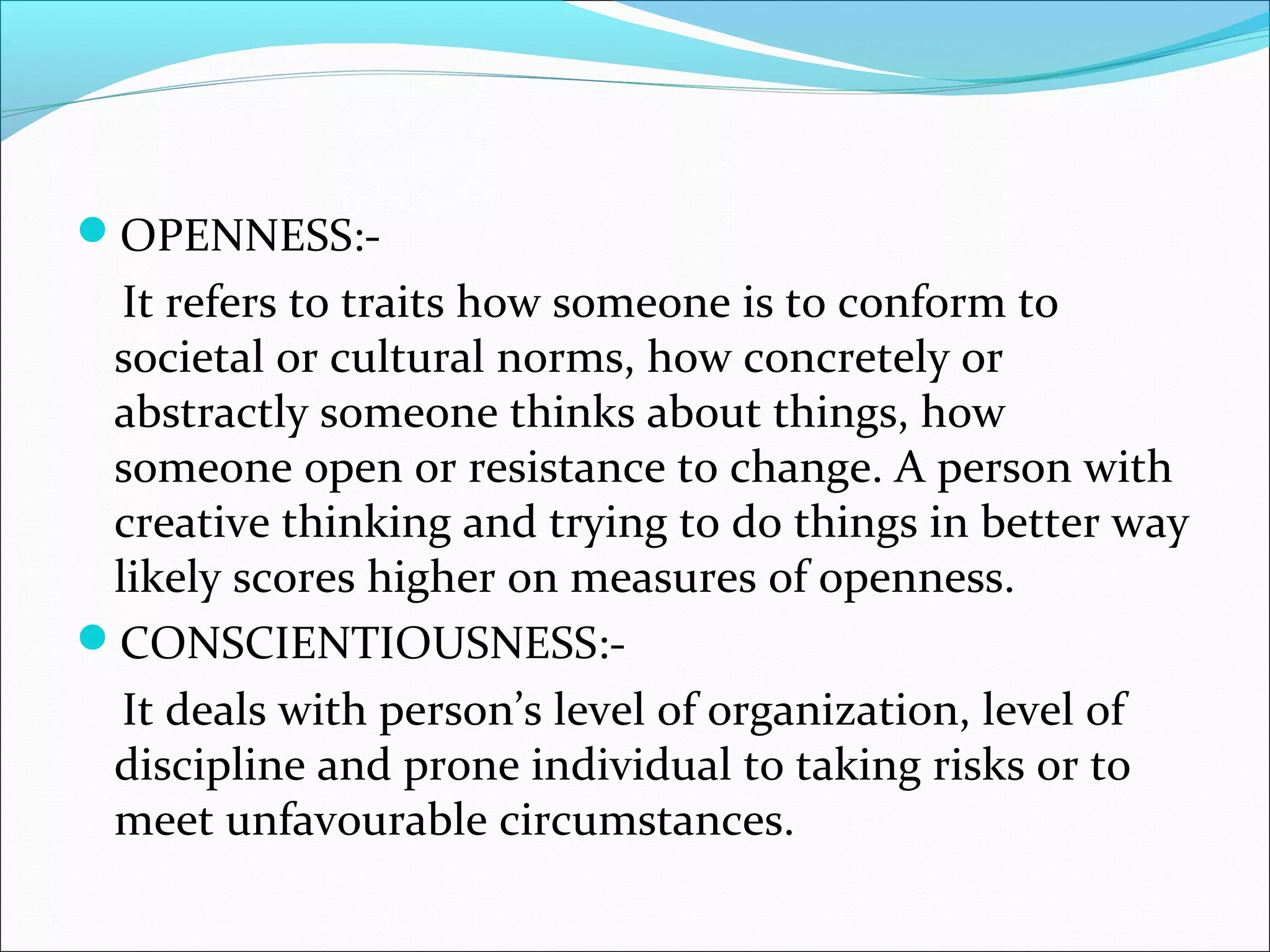 OPENNESS:-
It refers to traits how someone is to conform to
societal or cultural norms, how concretely or
abstractly someone thinks about things, how
someone open or resistance to change. A person with
creative thinking and trying to do things in better way
likely scores higher on measures of openness.
CONSCIENTIOUSNESS:-
It deals with person’s level of organization, level of
discipline and prone individual to taking risks or to
meet unfavourable circumstances.
 