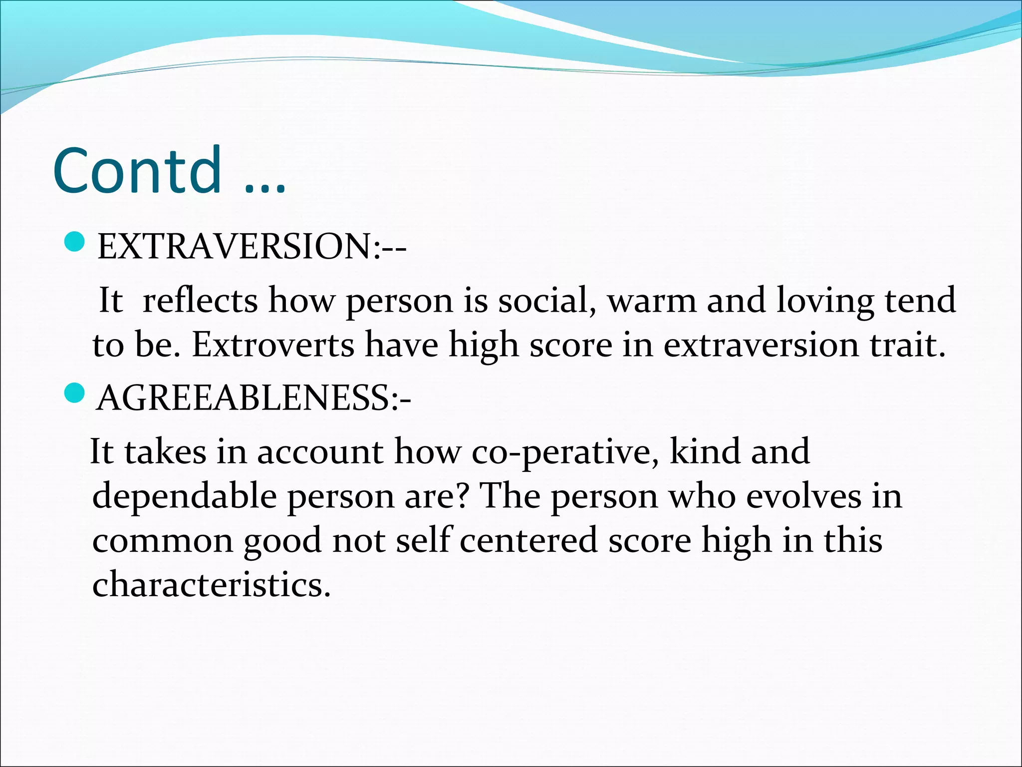 Contd …
EXTRAVERSION:--
It reflects how person is social, warm and loving tend
to be. Extroverts have high score in extraversion trait.
AGREEABLENESS:-
It takes in account how co-perative, kind and
dependable person are? The person who evolves in
common good not self centered score high in this
characteristics.
 