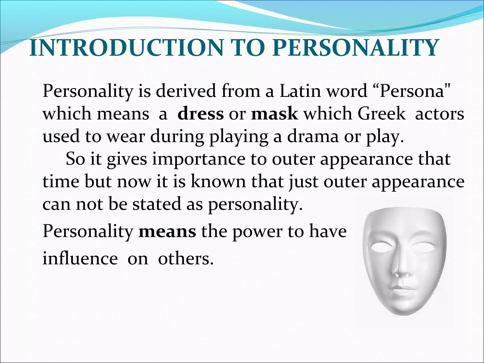INTRODUCTION TO PERSONALITY
Personality is derived from a Latin word “Persona"
which means a dress or mask which Greek actors
used to wear during playing a drama or play.
So it gives importance to outer appearance that
time but now it is known that just outer appearance
can not be stated as personality.
Personality means the power to have
influence on others.
 