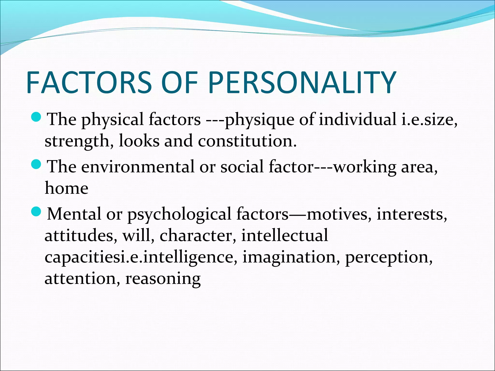 FACTORS OF PERSONALITY
The physical factors ---physique of individual i.e.size,
strength, looks and constitution.
The environmental or social factor---working area,
home
Mental or psychological factors—motives, interests,
attitudes, will, character, intellectual
capacitiesi.e.intelligence, imagination, perception,
attention, reasoning
 