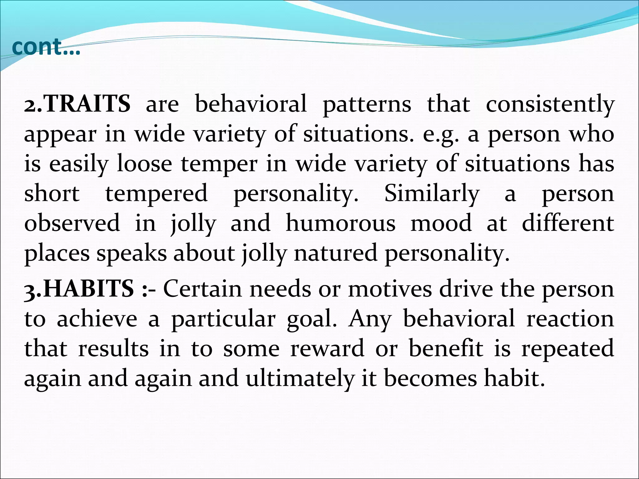 cont…
2.TRAITS are behavioral patterns that consistently
appear in wide variety of situations. e.g. a person who
is easily loose temper in wide variety of situations has
short tempered personality. Similarly a person
observed in jolly and humorous mood at different
places speaks about jolly natured personality.
3.HABITS :- Certain needs or motives drive the person
to achieve a particular goal. Any behavioral reaction
that results in to some reward or benefit is repeated
again and again and ultimately it becomes habit.
 