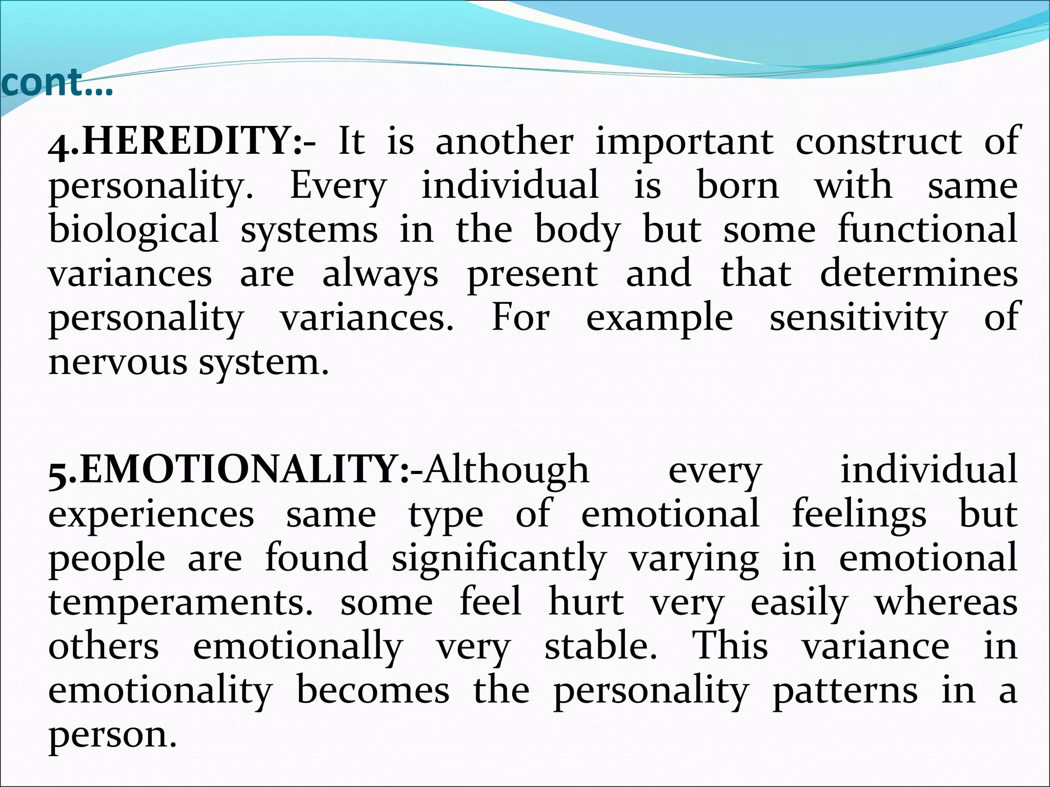 cont…
4.HEREDITY:- It is another important construct of
personality. Every individual is born with same
biological systems in the body but some functional
variances are always present and that determines
personality variances. For example sensitivity of
nervous system.
5.EMOTIONALITY:-Although every individual
experiences same type of emotional feelings but
people are found significantly varying in emotional
temperaments. some feel hurt very easily whereas
others emotionally very stable. This variance in
emotionality becomes the personality patterns in a
person.
 