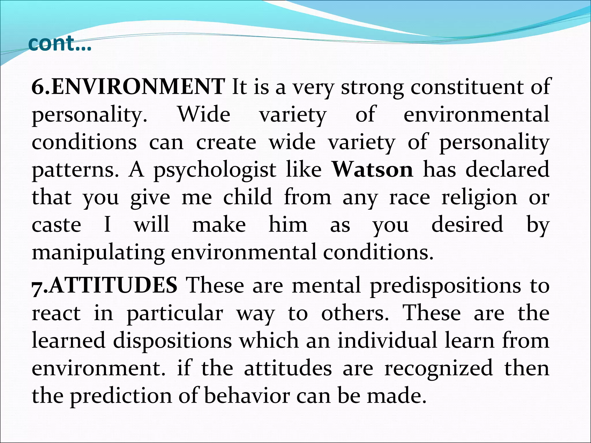 cont…
6.ENVIRONMENT It is a very strong constituent of
personality. Wide variety of environmental
conditions can create wide variety of personality
patterns. A psychologist like Watson has declared
that you give me child from any race religion or
caste I will make him as you desired by
manipulating environmental conditions.
7.ATTITUDES These are mental predispositions to
react in particular way to others. These are the
learned dispositions which an individual learn from
environment. if the attitudes are recognized then
the prediction of behavior can be made.
 