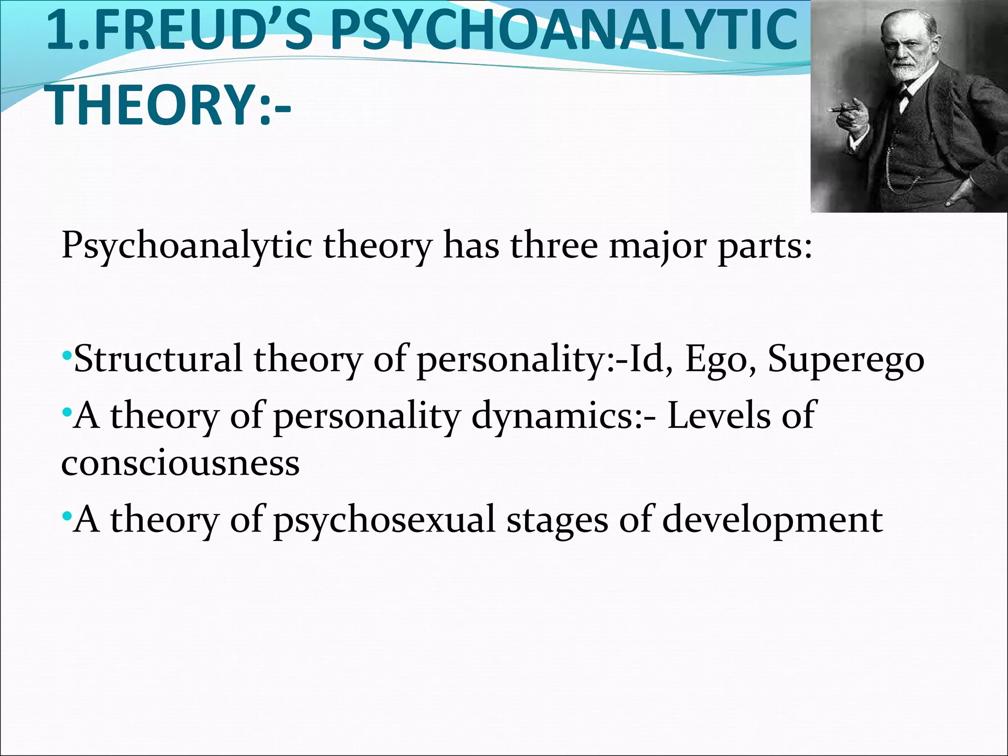 1.FREUD’S PSYCHOANALYTIC
THEORY:-
Psychoanalytic theory has three major parts:
•Structural theory of personality:-Id, Ego, Superego
•A theory of personality dynamics:- Levels of
consciousness
•A theory of psychosexual stages of development
 