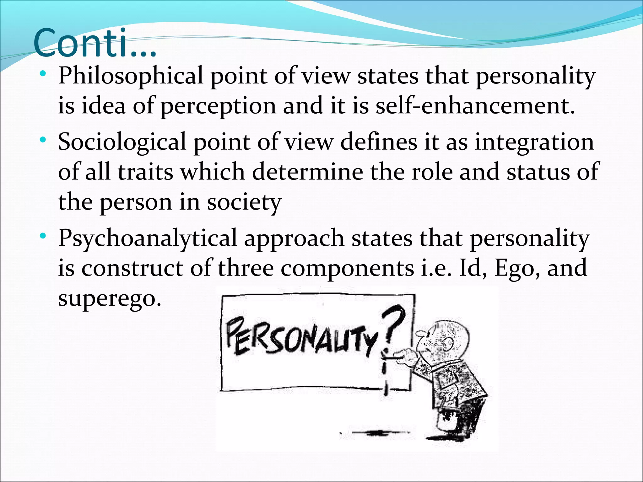 Conti…
• Philosophical point of view states that personality
is idea of perception and it is self-enhancement.
• Sociological point of view defines it as integration
of all traits which determine the role and status of
the person in society
• Psychoanalytical approach states that personality
is construct of three components i.e. Id, Ego, and
superego.
 