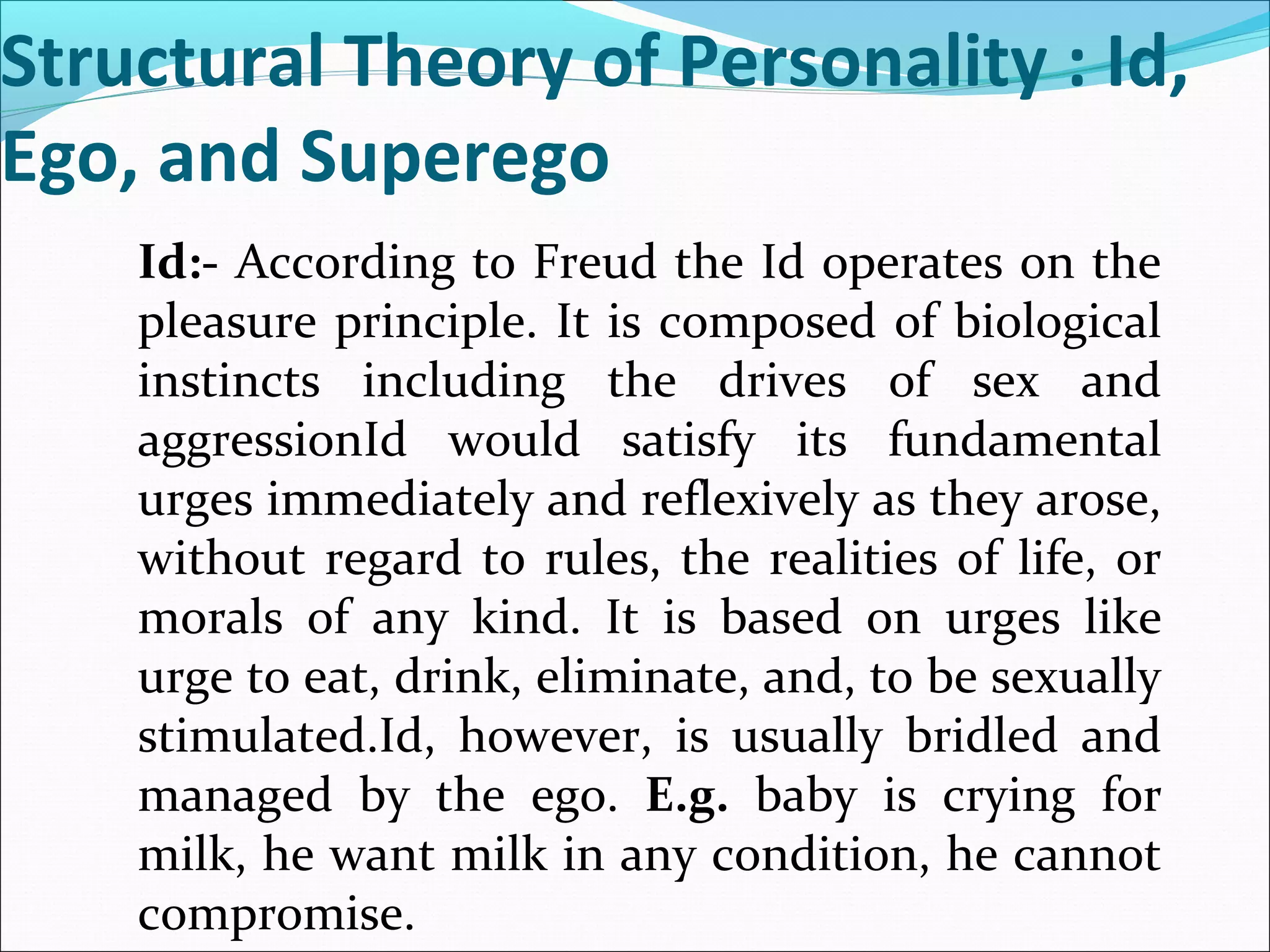 Structural Theory of Personality : Id,
Ego, and Superego
Id:- According to Freud the Id operates on the
pleasure principle. It is composed of biological
instincts including the drives of sex and
aggressionId would satisfy its fundamental
urges immediately and reflexively as they arose,
without regard to rules, the realities of life, or
morals of any kind. It is based on urges like
urge to eat, drink, eliminate, and, to be sexually
stimulated.Id, however, is usually bridled and
managed by the ego. E.g. baby is crying for
milk, he want milk in any condition, he cannot
compromise.
 