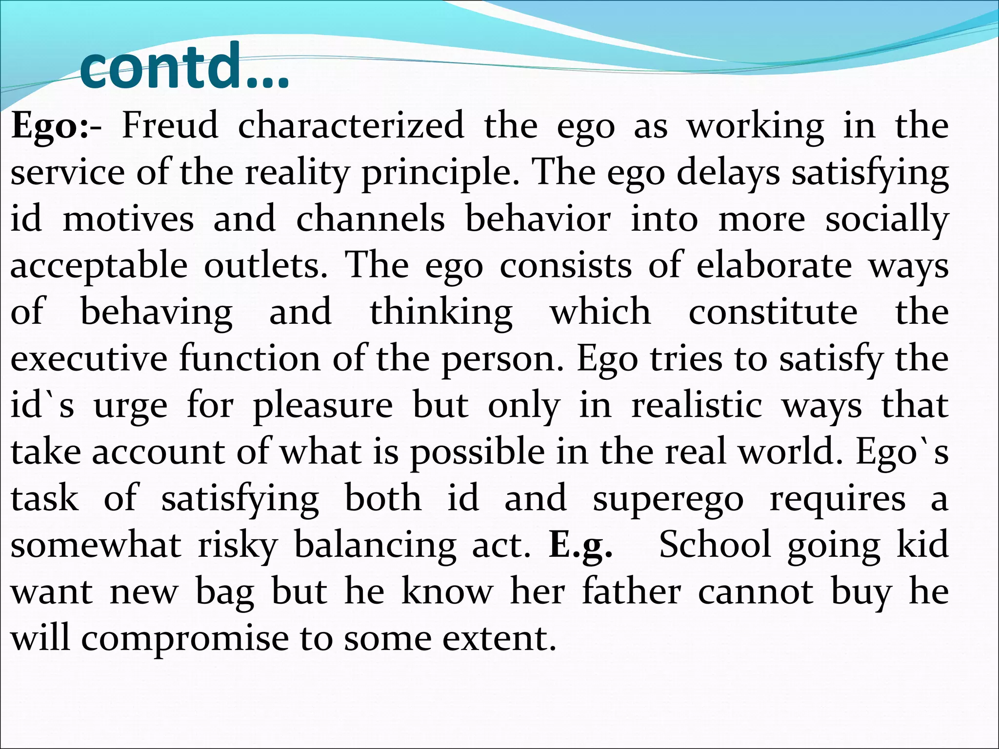 contd…
Ego:- Freud characterized the ego as working in the
service of the reality principle. The ego delays satisfying
id motives and channels behavior into more socially
acceptable outlets. The ego consists of elaborate ways
of behaving and thinking which constitute the
executive function of the person. Ego tries to satisfy the
id`s urge for pleasure but only in realistic ways that
take account of what is possible in the real world. Ego`s
task of satisfying both id and superego requires a
somewhat risky balancing act. E.g. School going kid
want new bag but he know her father cannot buy he
will compromise to some extent.
 