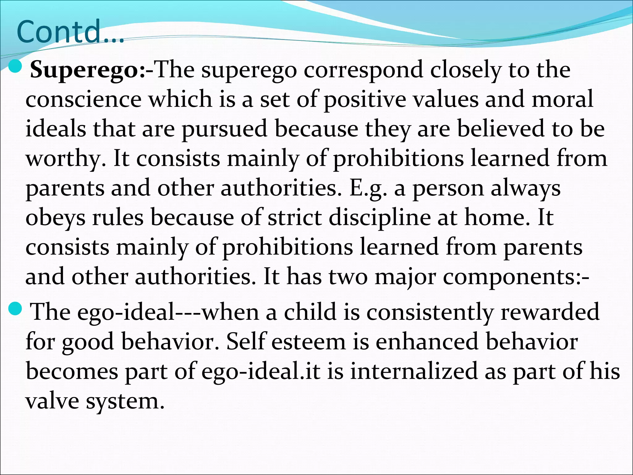 Contd…
Superego:-The superego correspond closely to the
conscience which is a set of positive values and moral
ideals that are pursued because they are believed to be
worthy. It consists mainly of prohibitions learned from
parents and other authorities. E.g. a person always
obeys rules because of strict discipline at home. It
consists mainly of prohibitions learned from parents
and other authorities. It has two major components:-
The ego-ideal---when a child is consistently rewarded
for good behavior. Self esteem is enhanced behavior
becomes part of ego-ideal.it is internalized as part of his
valve system.
 