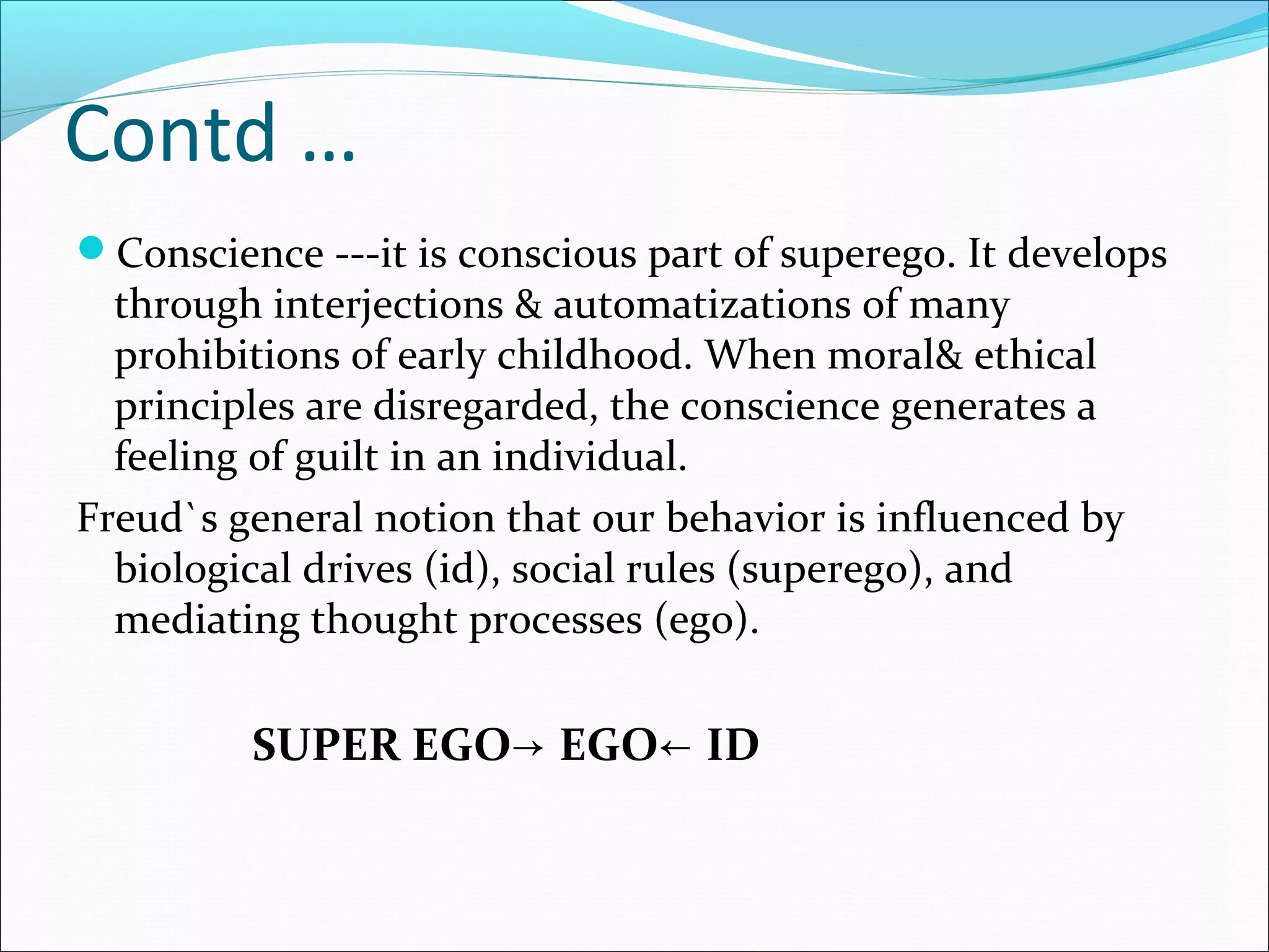 Contd …
Conscience ---it is conscious part of superego. It develops
through interjections & automatizations of many
prohibitions of early childhood. When moral& ethical
principles are disregarded, the conscience generates a
feeling of guilt in an individual.
Freud`s general notion that our behavior is influenced by
biological drives (id), social rules (superego), and
mediating thought processes (ego).
SUPER EGO EGO ID→ ←
 