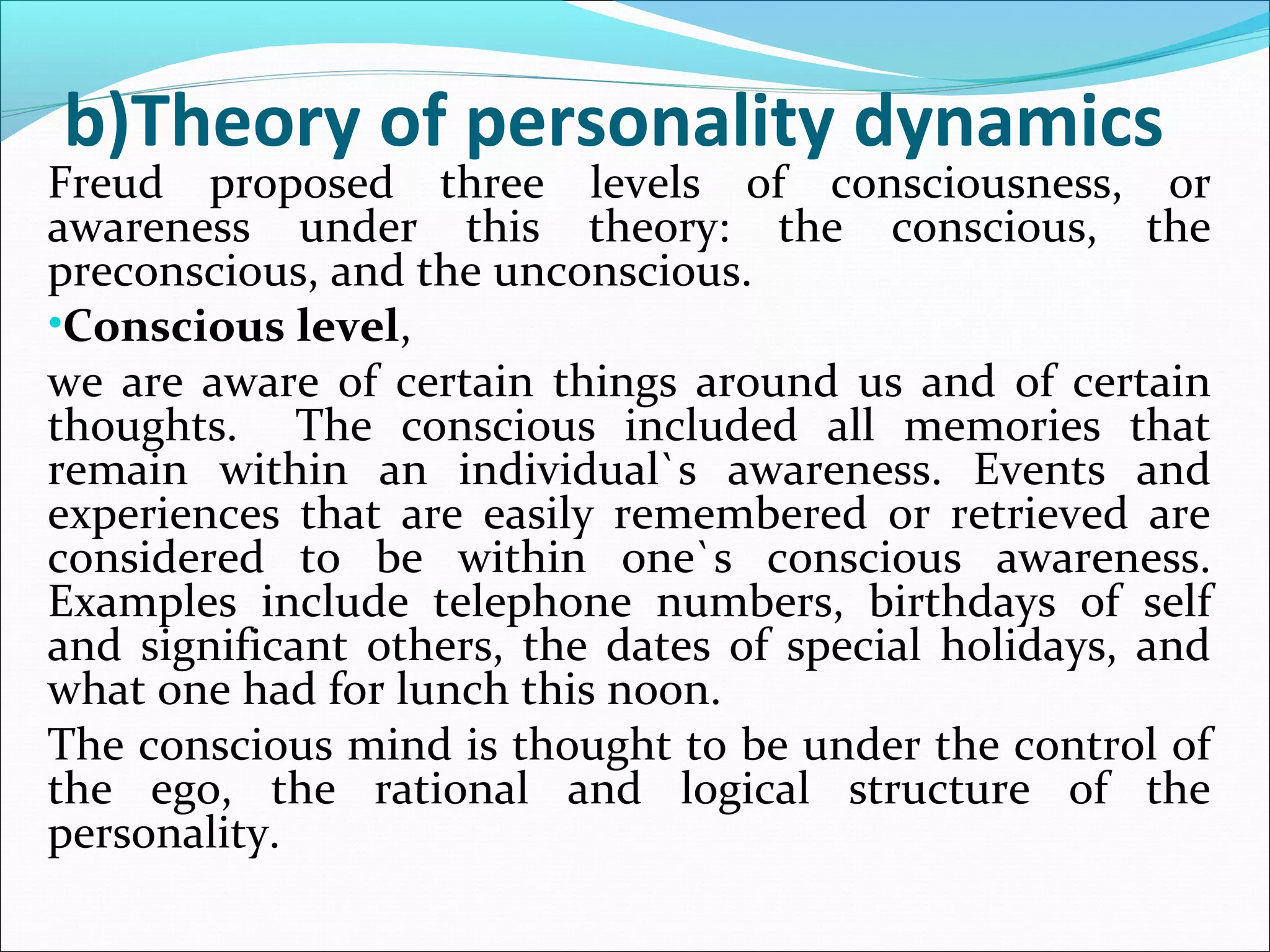b)Theory of personality dynamics
Freud proposed three levels of consciousness, or
awareness under this theory: the conscious, the
preconscious, and the unconscious.
•Conscious level,
we are aware of certain things around us and of certain
thoughts. The conscious included all memories that
remain within an individual`s awareness. Events and
experiences that are easily remembered or retrieved are
considered to be within one`s conscious awareness.
Examples include telephone numbers, birthdays of self
and significant others, the dates of special holidays, and
what one had for lunch this noon.
The conscious mind is thought to be under the control of
the ego, the rational and logical structure of the
personality.
 