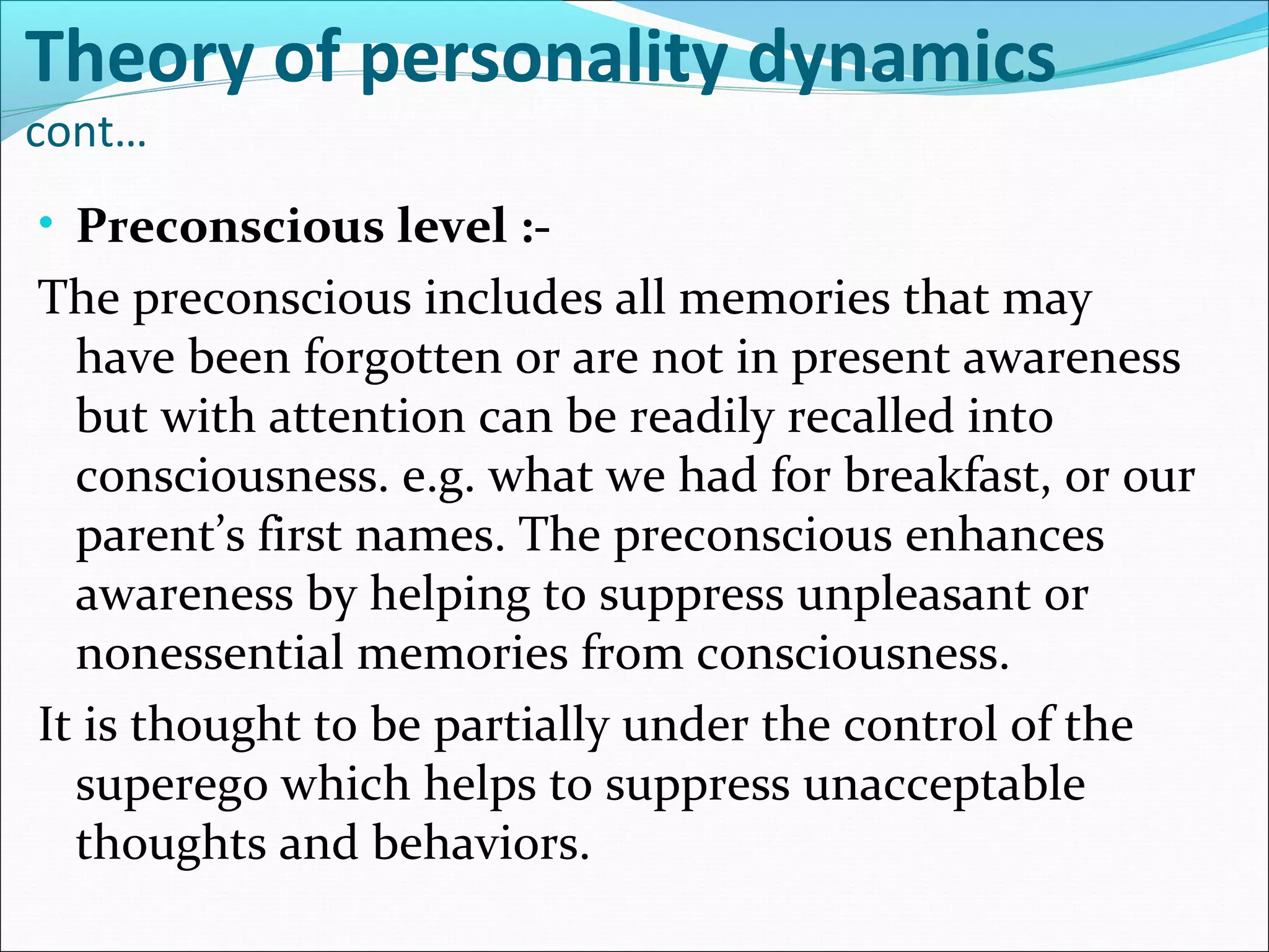 Theory of personality dynamics
cont…
• Preconscious level :-
The preconscious includes all memories that may
have been forgotten or are not in present awareness
but with attention can be readily recalled into
consciousness. e.g. what we had for breakfast, or our
parent’s first names. The preconscious enhances
awareness by helping to suppress unpleasant or
nonessential memories from consciousness.
It is thought to be partially under the control of the
superego which helps to suppress unacceptable
thoughts and behaviors.
 