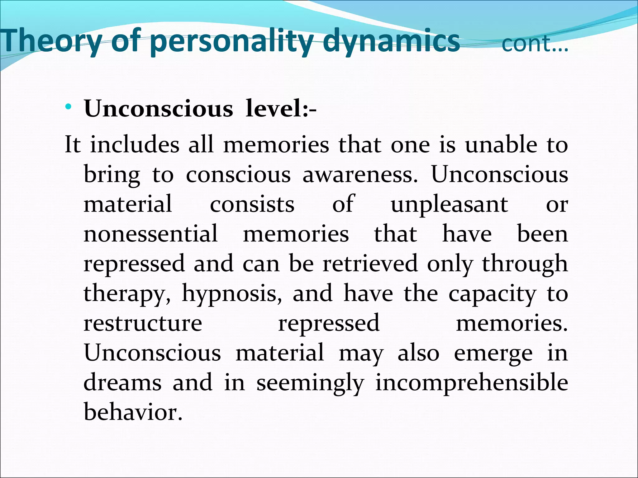 Theory of personality dynamics cont…
• Unconscious level:-
It includes all memories that one is unable to
bring to conscious awareness. Unconscious
material consists of unpleasant or
nonessential memories that have been
repressed and can be retrieved only through
therapy, hypnosis, and have the capacity to
restructure repressed memories.
Unconscious material may also emerge in
dreams and in seemingly incomprehensible
behavior.
 
