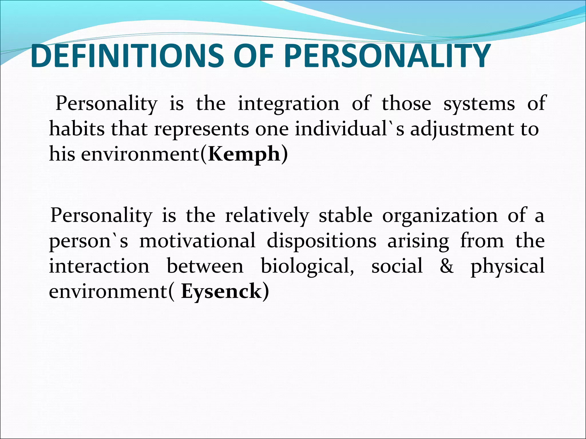 DEFINITIONS OF PERSONALITY
Personality is the integration of those systems of
habits that represents one individual`s adjustment to
his environment(Kemph)
Personality is the relatively stable organization of a
person`s motivational dispositions arising from the
interaction between biological, social & physical
environment( Eysenck)
 