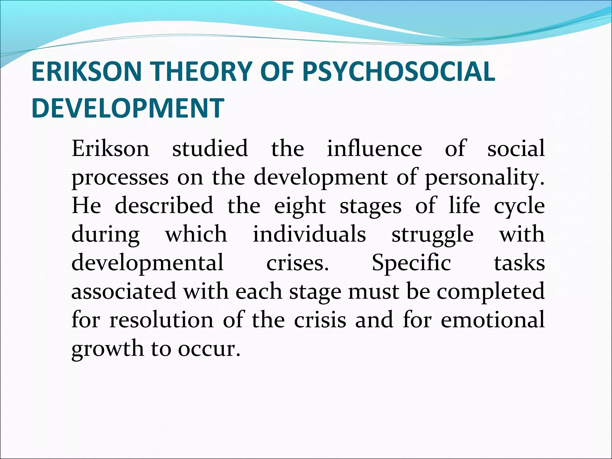 ERIKSON THEORY OF PSYCHOSOCIAL
DEVELOPMENT
Erikson studied the influence of social
processes on the development of personality.
He described the eight stages of life cycle
during which individuals struggle with
developmental crises. Specific tasks
associated with each stage must be completed
for resolution of the crisis and for emotional
growth to occur.
 