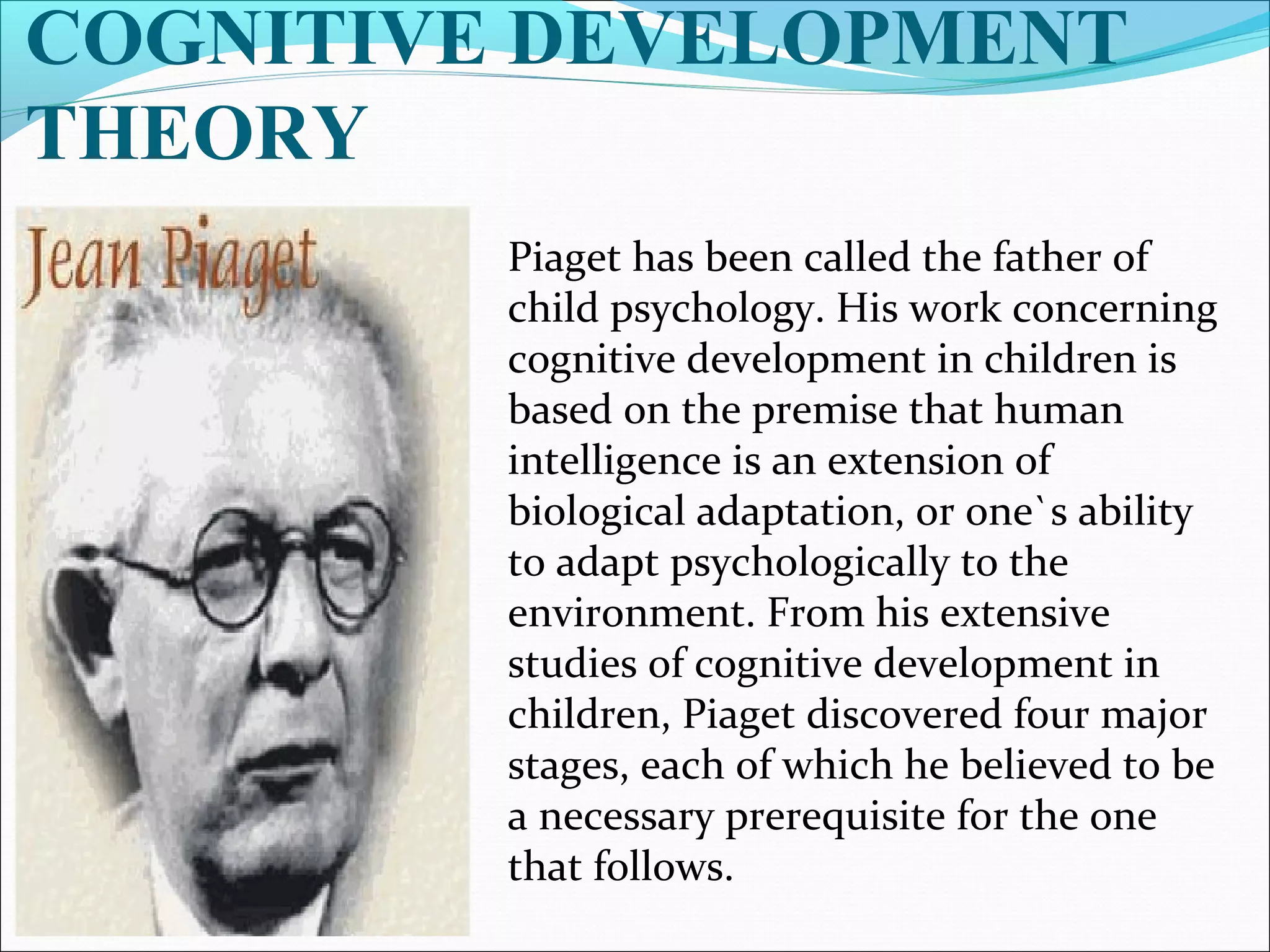 COGNITIVE DEVELOPMENT
THEORY
Piaget has been called the father of
child psychology. His work concerning
cognitive development in children is
based on the premise that human
intelligence is an extension of
biological adaptation, or one`s ability
to adapt psychologically to the
environment. From his extensive
studies of cognitive development in
children, Piaget discovered four major
stages, each of which he believed to be
a necessary prerequisite for the one
that follows.
 