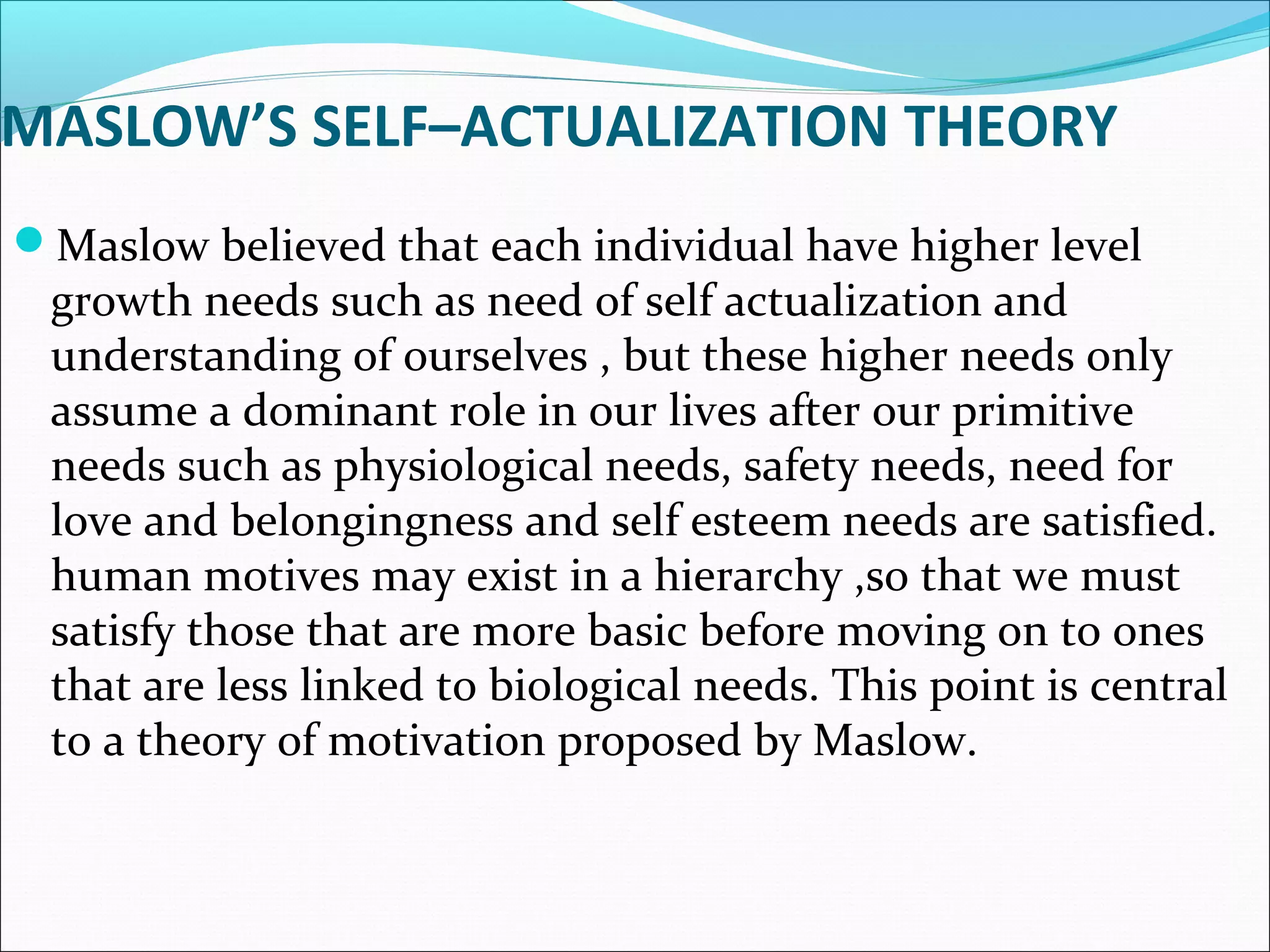MASLOW’S SELF–ACTUALIZATION THEORY
Maslow believed that each individual have higher level
growth needs such as need of self actualization and
understanding of ourselves , but these higher needs only
assume a dominant role in our lives after our primitive
needs such as physiological needs, safety needs, need for
love and belongingness and self esteem needs are satisfied.
human motives may exist in a hierarchy ,so that we must
satisfy those that are more basic before moving on to ones
that are less linked to biological needs. This point is central
to a theory of motivation proposed by Maslow.
 